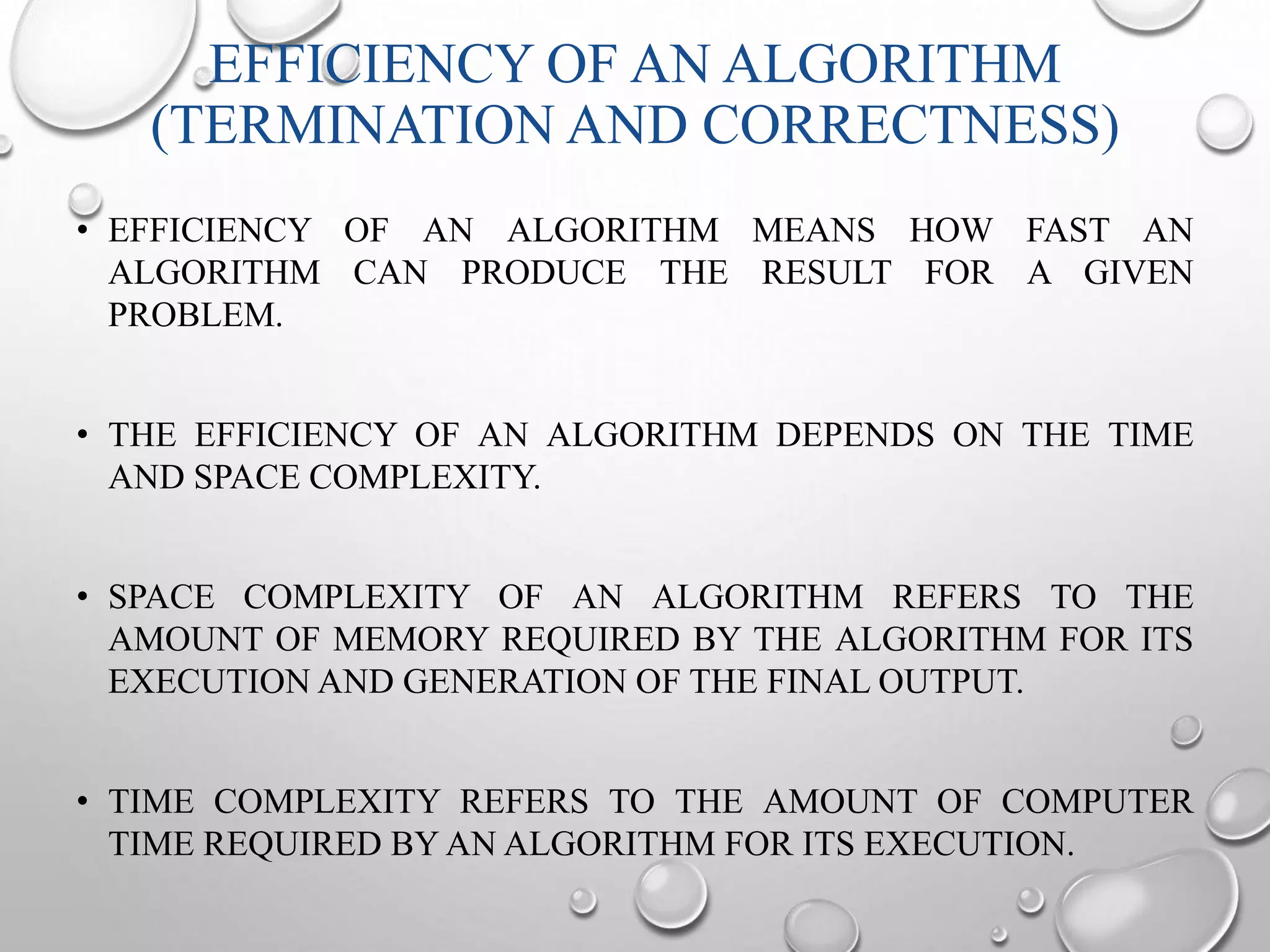 EFFICIENCY OF AN ALGORITHM 
(TERMINATION AND CORRECTNESS) 
• EFFICIENCY OF AN ALGORITHM MEANS HOW FAST AN 
ALGORITHM CAN PRODUCE THE RESULT FOR A GIVEN 
PROBLEM. 
• THE EFFICIENCY OF AN ALGORITHM DEPENDS ON THE TIME 
AND SPACE COMPLEXITY. 
• SPACE COMPLEXITY OF AN ALGORITHM REFERS TO THE 
AMOUNT OF MEMORY REQUIRED BY THE ALGORITHM FOR ITS 
EXECUTION AND GENERATION OF THE FINAL OUTPUT. 
• TIME COMPLEXITY REFERS TO THE AMOUNT OF COMPUTER 
TIME REQUIRED BYAN ALGORITHM FOR ITS EXECUTION. 
 