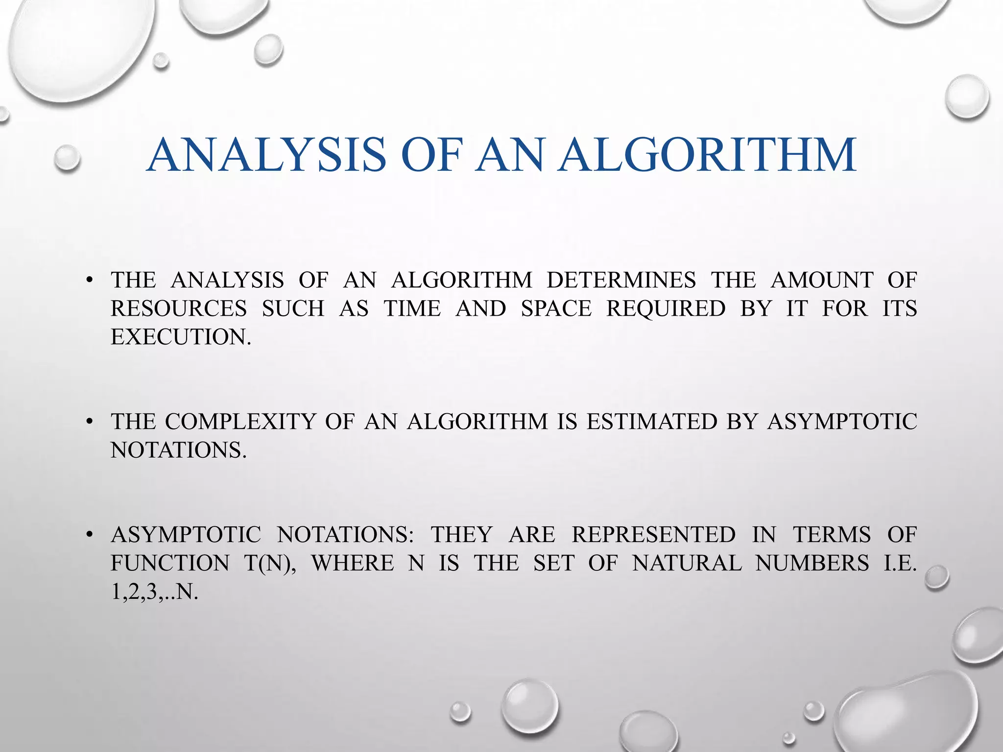 ANALYSIS OF AN ALGORITHM 
• THE ANALYSIS OF AN ALGORITHM DETERMINES THE AMOUNT OF 
RESOURCES SUCH AS TIME AND SPACE REQUIRED BY IT FOR ITS 
EXECUTION. 
• THE COMPLEXITY OF AN ALGORITHM IS ESTIMATED BY ASYMPTOTIC 
NOTATIONS. 
• ASYMPTOTIC NOTATIONS: THEY ARE REPRESENTED IN TERMS OF 
FUNCTION T(N), WHERE N IS THE SET OF NATURAL NUMBERS I.E. 
1,2,3,..N. 
 