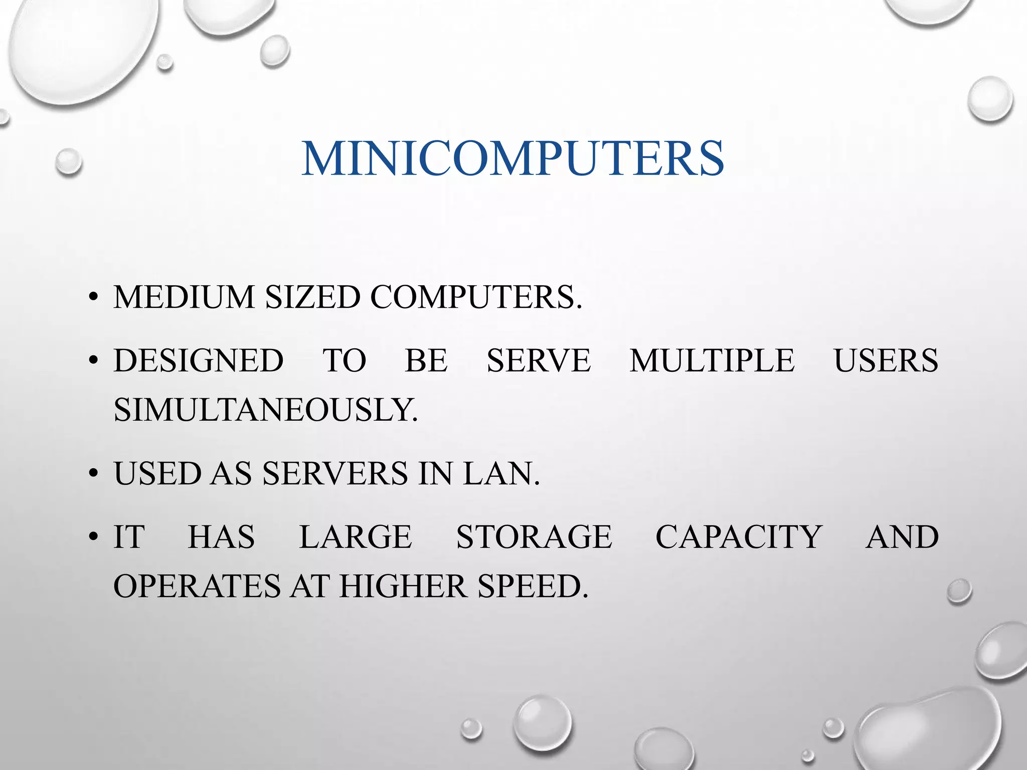 MINICOMPUTERS 
• MEDIUM SIZED COMPUTERS. 
• DESIGNED TO BE SERVE MULTIPLE USERS 
SIMULTANEOUSLY. 
• USED AS SERVERS IN LAN. 
• IT HAS LARGE STORAGE CAPACITY AND 
OPERATES AT HIGHER SPEED. 
 