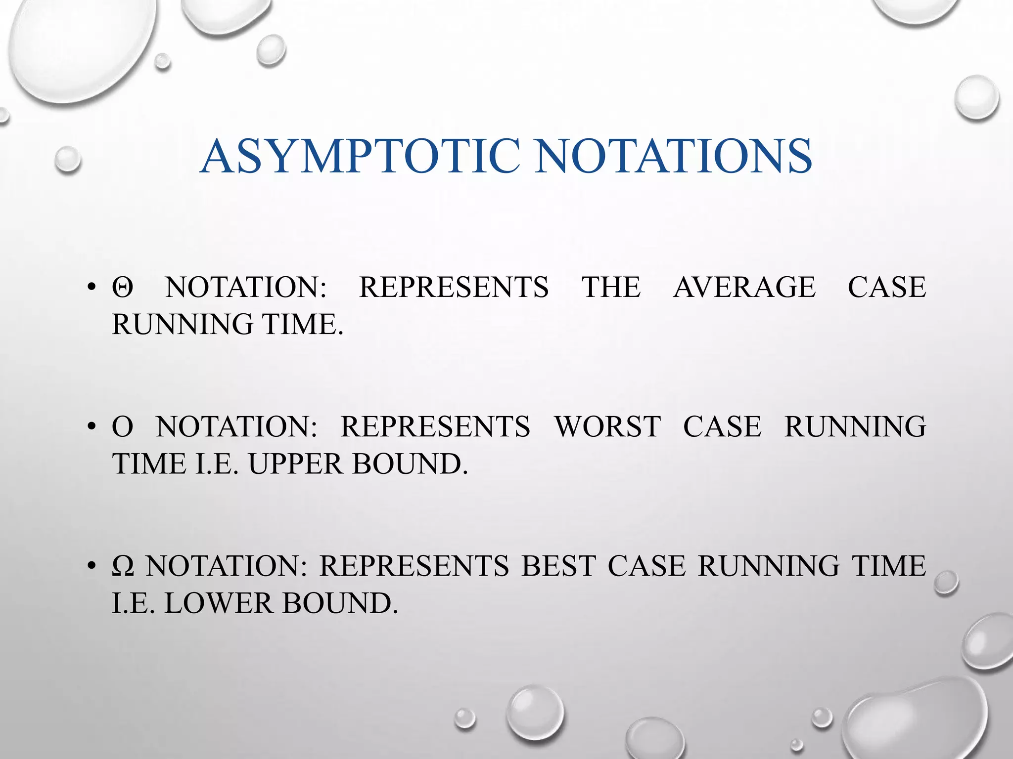 ASYMPTOTIC NOTATIONS 
• Θ NOTATION: REPRESENTS THE AVERAGE CASE 
RUNNING TIME. 
• O NOTATION: REPRESENTS WORST CASE RUNNING 
TIME I.E. UPPER BOUND. 
• Ω NOTATION: REPRESENTS BEST CASE RUNNING TIME 
I.E. LOWER BOUND. 
 