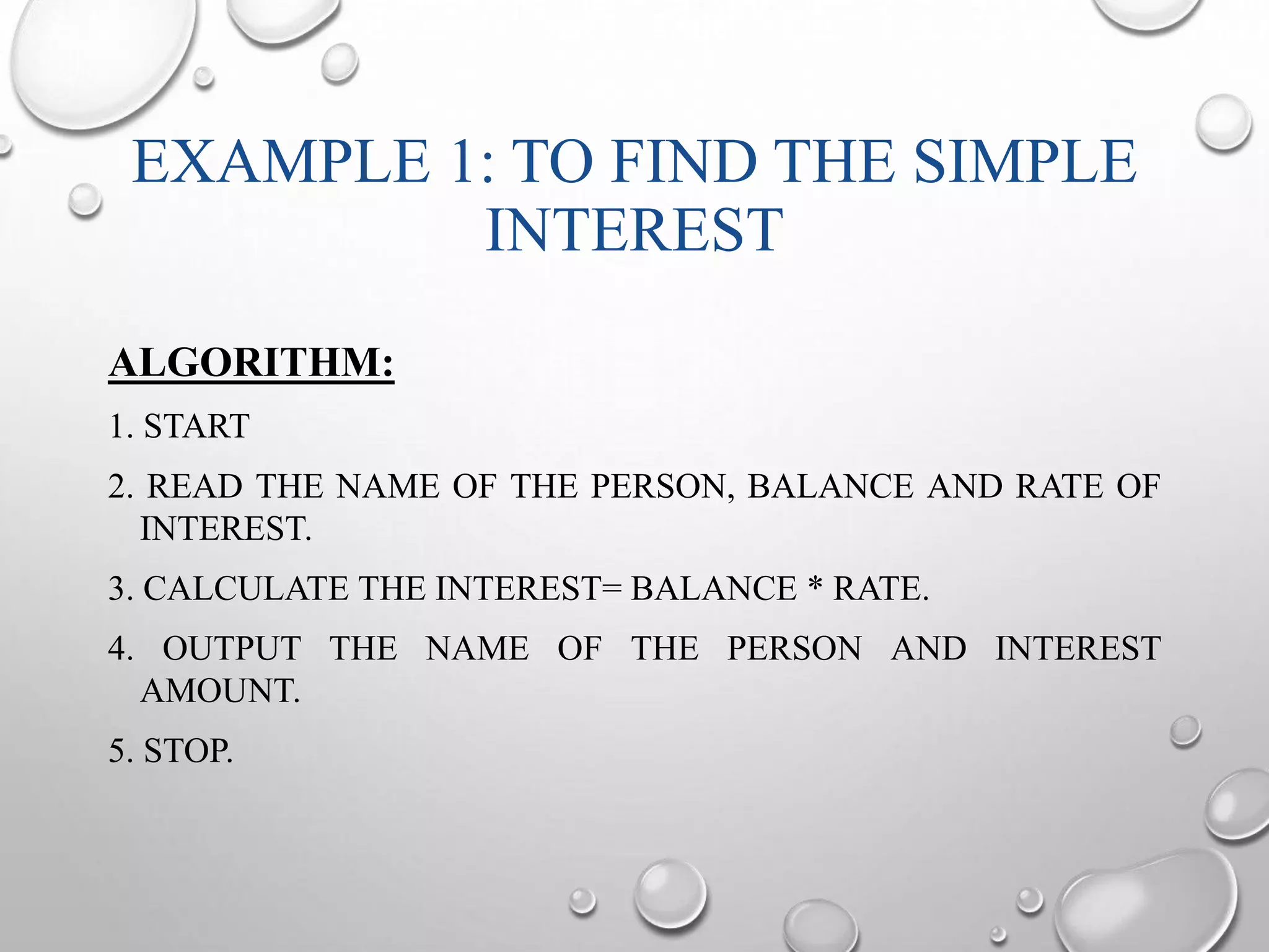 EXAMPLE 1: TO FIND THE SIMPLE 
INTEREST 
ALGORITHM: 
1. START 
2. READ THE NAME OF THE PERSON, BALANCE AND RATE OF 
INTEREST. 
3. CALCULATE THE INTEREST= BALANCE * RATE. 
4. OUTPUT THE NAME OF THE PERSON AND INTEREST 
AMOUNT. 
5. STOP. 
 