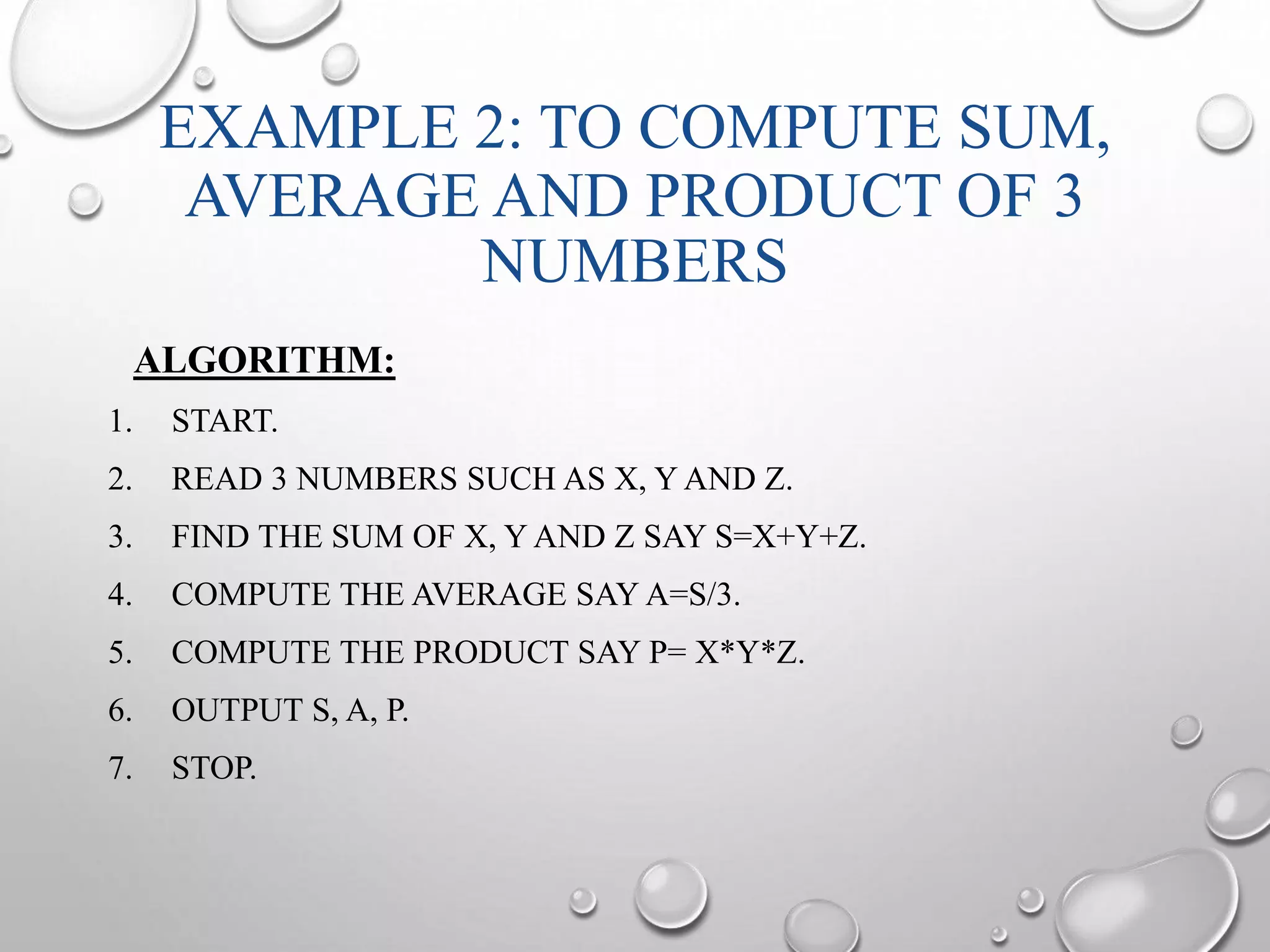 EXAMPLE 2: TO COMPUTE SUM, 
AVERAGE AND PRODUCT OF 3 
NUMBERS 
ALGORITHM: 
1. START. 
2. READ 3 NUMBERS SUCH AS X, YAND Z. 
3. FIND THE SUM OF X, YAND Z SAY S=X+Y+Z. 
4. COMPUTE THE AVERAGE SAYA=S/3. 
5. COMPUTE THE PRODUCT SAY P= X*Y*Z. 
6. OUTPUT S, A, P. 
7. STOP. 
 