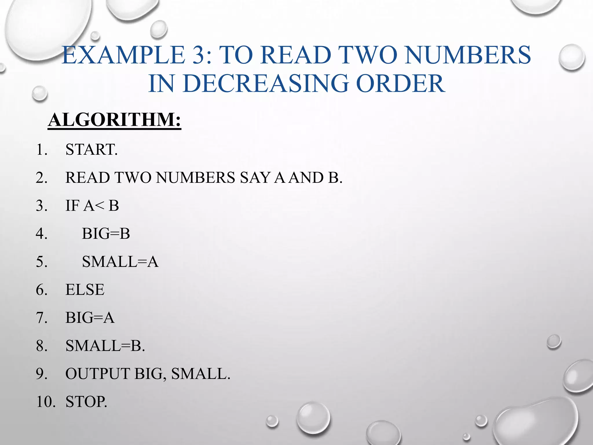 EXAMPLE 3: TO READ TWO NUMBERS 
IN DECREASING ORDER 
ALGORITHM: 
1. START. 
2. READ TWO NUMBERS SAYAAND B. 
3. IF A< B 
4. BIG=B 
5. SMALL=A 
6. ELSE 
7. BIG=A 
8. SMALL=B. 
9. OUTPUT BIG, SMALL. 
10. STOP. 
 