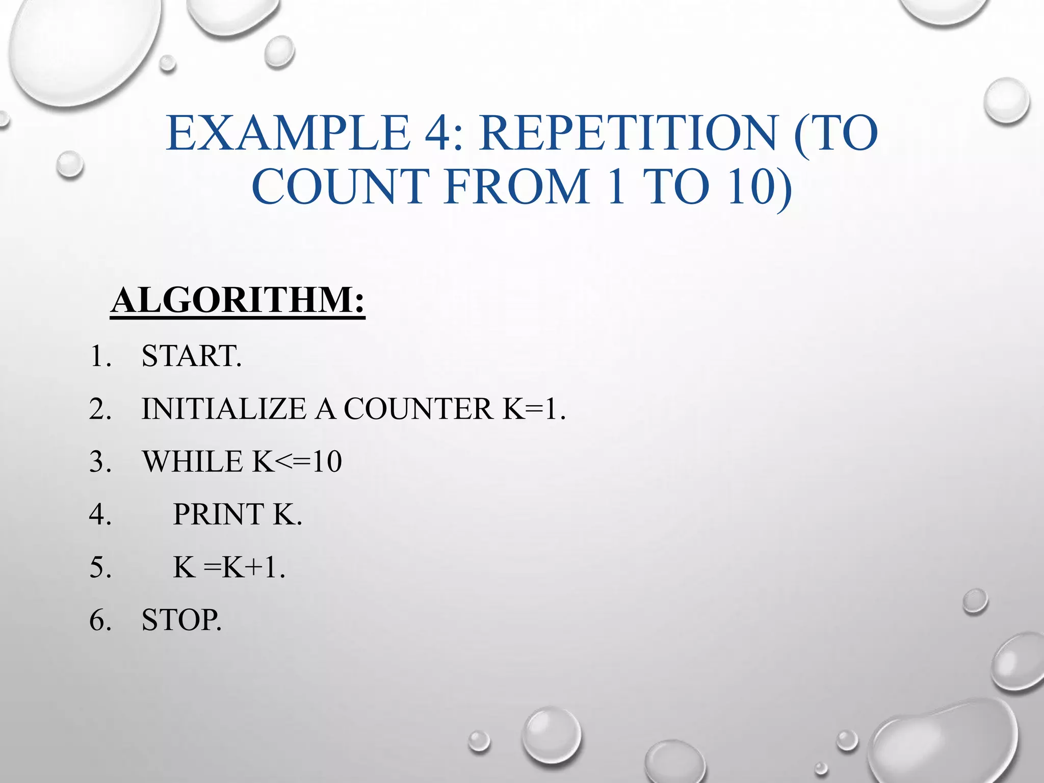 EXAMPLE 4: REPETITION (TO 
COUNT FROM 1 TO 10) 
ALGORITHM: 
1. START. 
2. INITIALIZE A COUNTER K=1. 
3. WHILE K<=10 
4. PRINT K. 
5. K =K+1. 
6. STOP. 
 