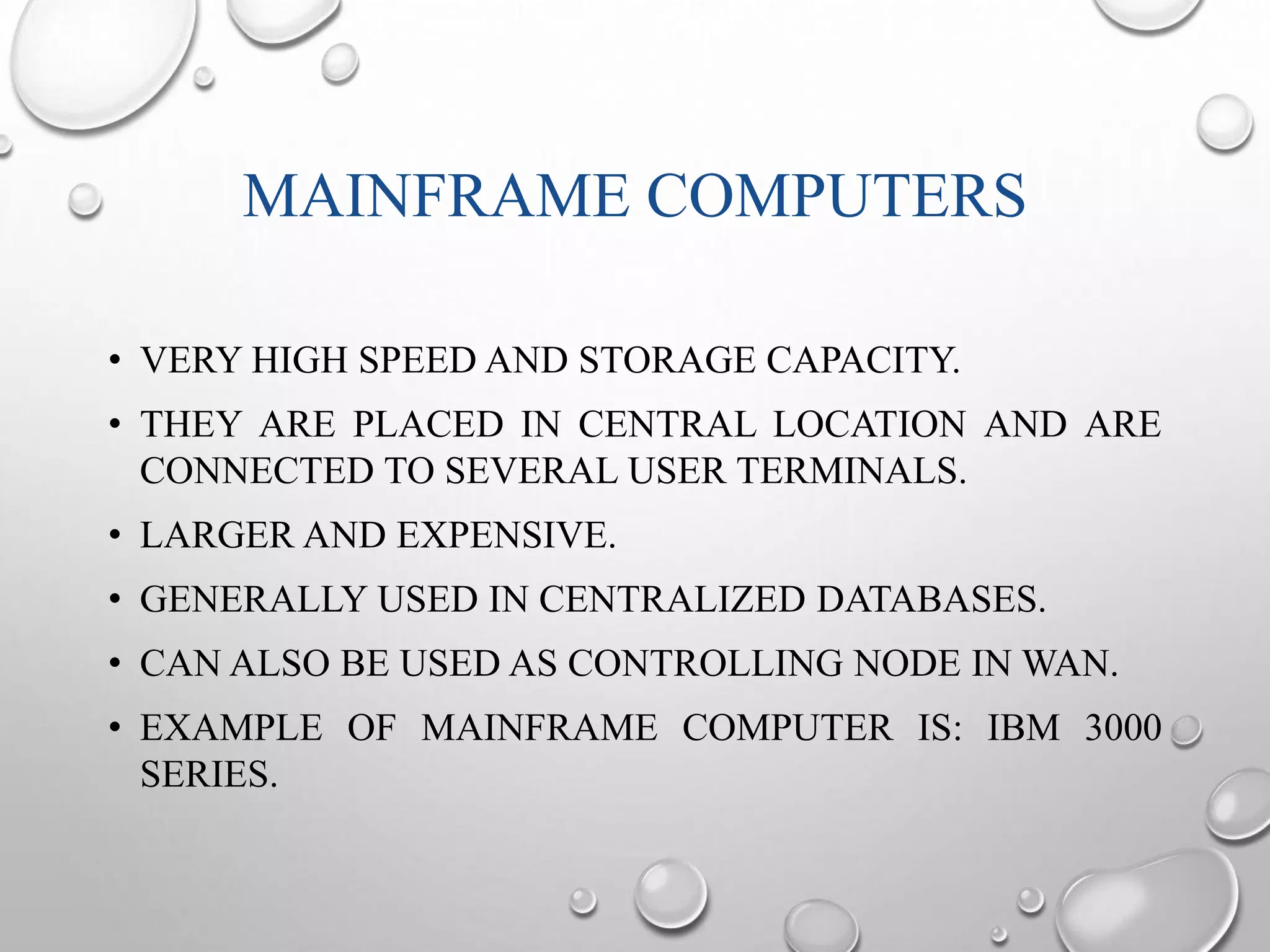 MAINFRAME COMPUTERS 
• VERY HIGH SPEED AND STORAGE CAPACITY. 
• THEY ARE PLACED IN CENTRAL LOCATION AND ARE 
CONNECTED TO SEVERAL USER TERMINALS. 
• LARGER AND EXPENSIVE. 
• GENERALLY USED IN CENTRALIZED DATABASES. 
• CAN ALSO BE USED AS CONTROLLING NODE INWAN. 
• EXAMPLE OF MAINFRAME COMPUTER IS: IBM 3000 
SERIES. 
 