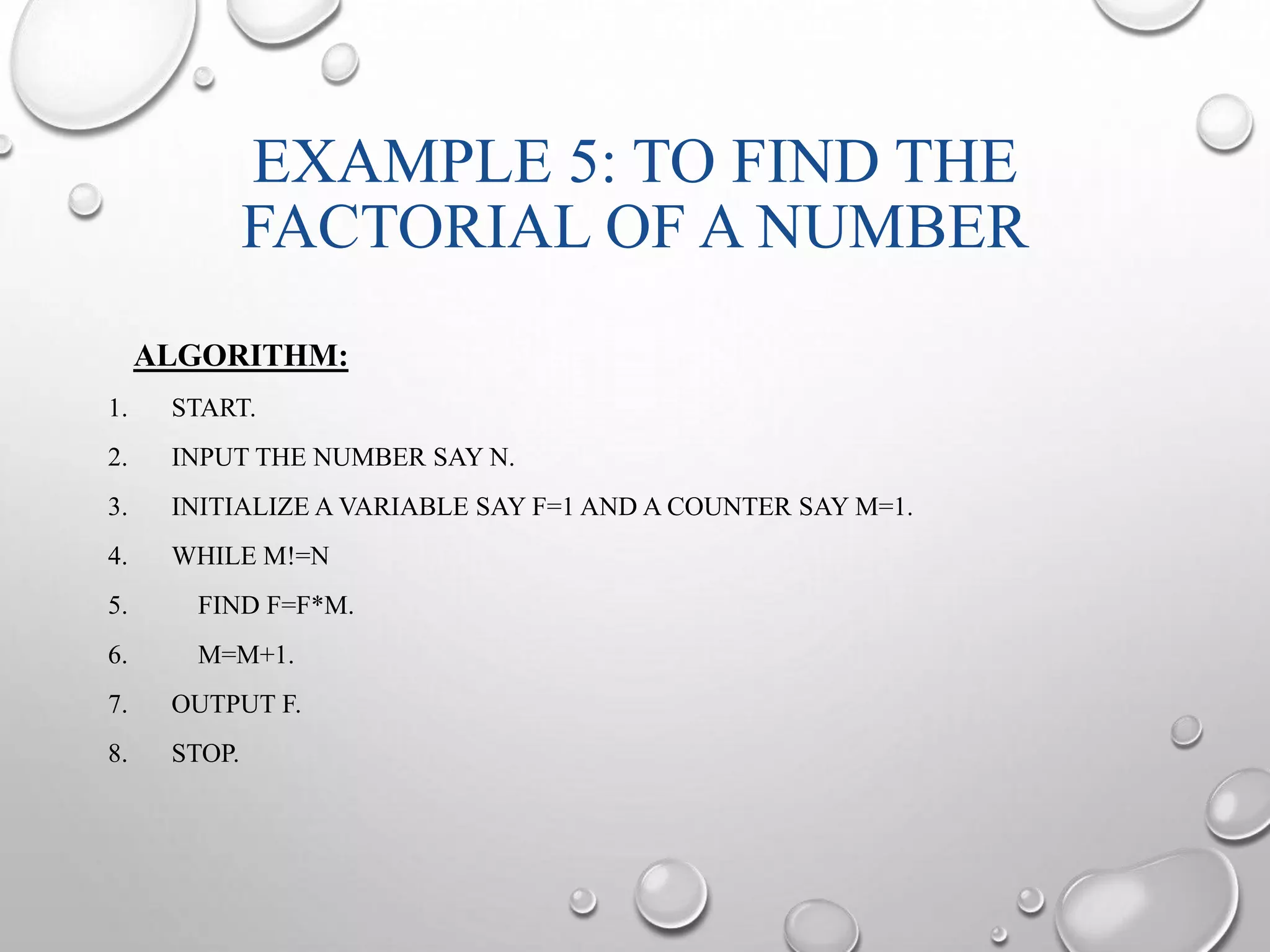 EXAMPLE 5: TO FIND THE 
FACTORIAL OF A NUMBER 
ALGORITHM: 
1. START. 
2. INPUT THE NUMBER SAY N. 
3. INITIALIZE A VARIABLE SAY F=1 AND A COUNTER SAY M=1. 
4. WHILE M!=N 
5. FIND F=F*M. 
6. M=M+1. 
7. OUTPUT F. 
8. STOP. 
 