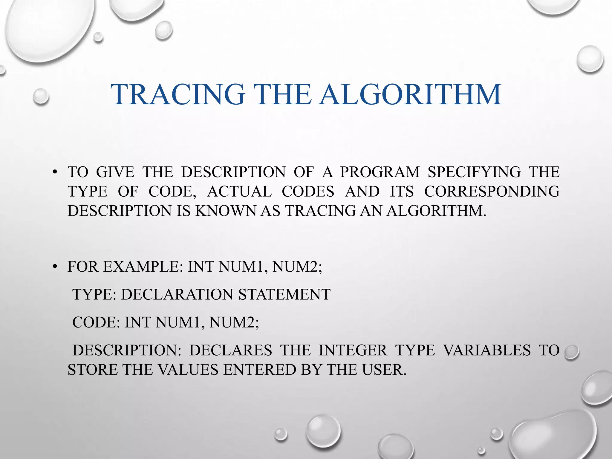 TRACING THE ALGORITHM 
• TO GIVE THE DESCRIPTION OF A PROGRAM SPECIFYING THE 
TYPE OF CODE, ACTUAL CODES AND ITS CORRESPONDING 
DESCRIPTION IS KNOWN AS TRACING AN ALGORITHM. 
• FOR EXAMPLE: INT NUM1, NUM2; 
TYPE: DECLARATION STATEMENT 
CODE: INT NUM1, NUM2; 
DESCRIPTION: DECLARES THE INTEGER TYPE VARIABLES TO 
STORE THE VALUES ENTERED BY THE USER. 
 