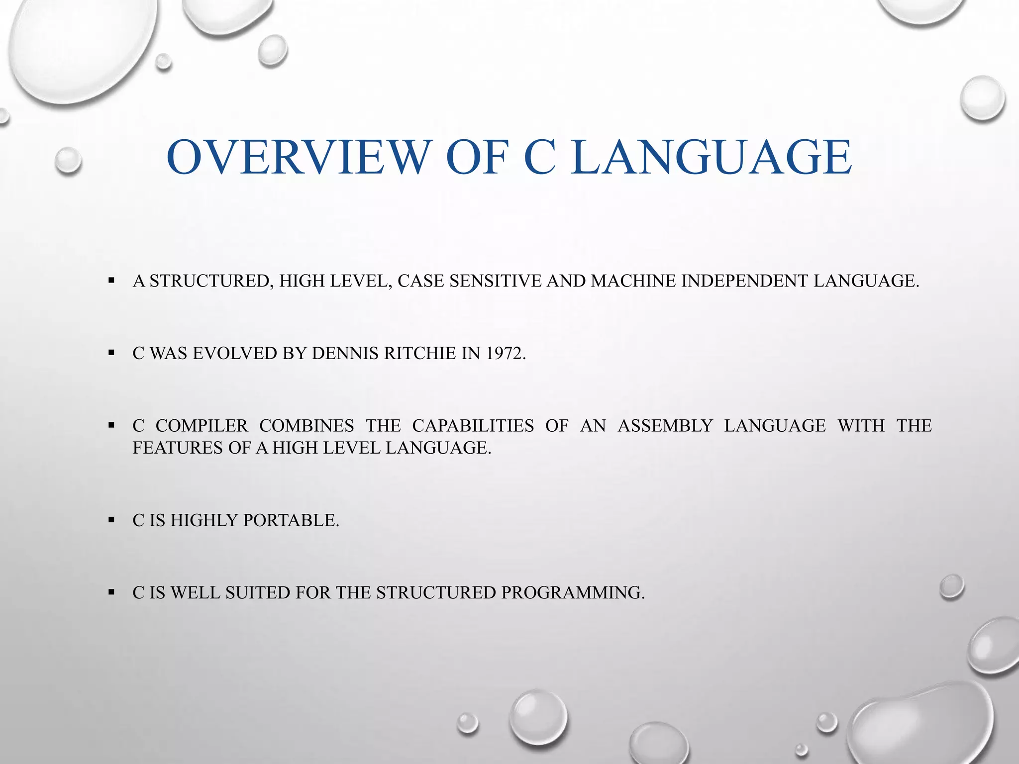 OVERVIEW OF C LANGUAGE 
 A STRUCTURED, HIGH LEVEL, CASE SENSITIVE AND MACHINE INDEPENDENT LANGUAGE. 
 CWAS EVOLVED BY DENNIS RITCHIE IN 1972. 
 C COMPILER COMBINES THE CAPABILITIES OF AN ASSEMBLY LANGUAGE WITH THE 
FEATURES OF A HIGH LEVEL LANGUAGE. 
 C IS HIGHLY PORTABLE. 
 C IS WELL SUITED FOR THE STRUCTURED PROGRAMMING. 
 