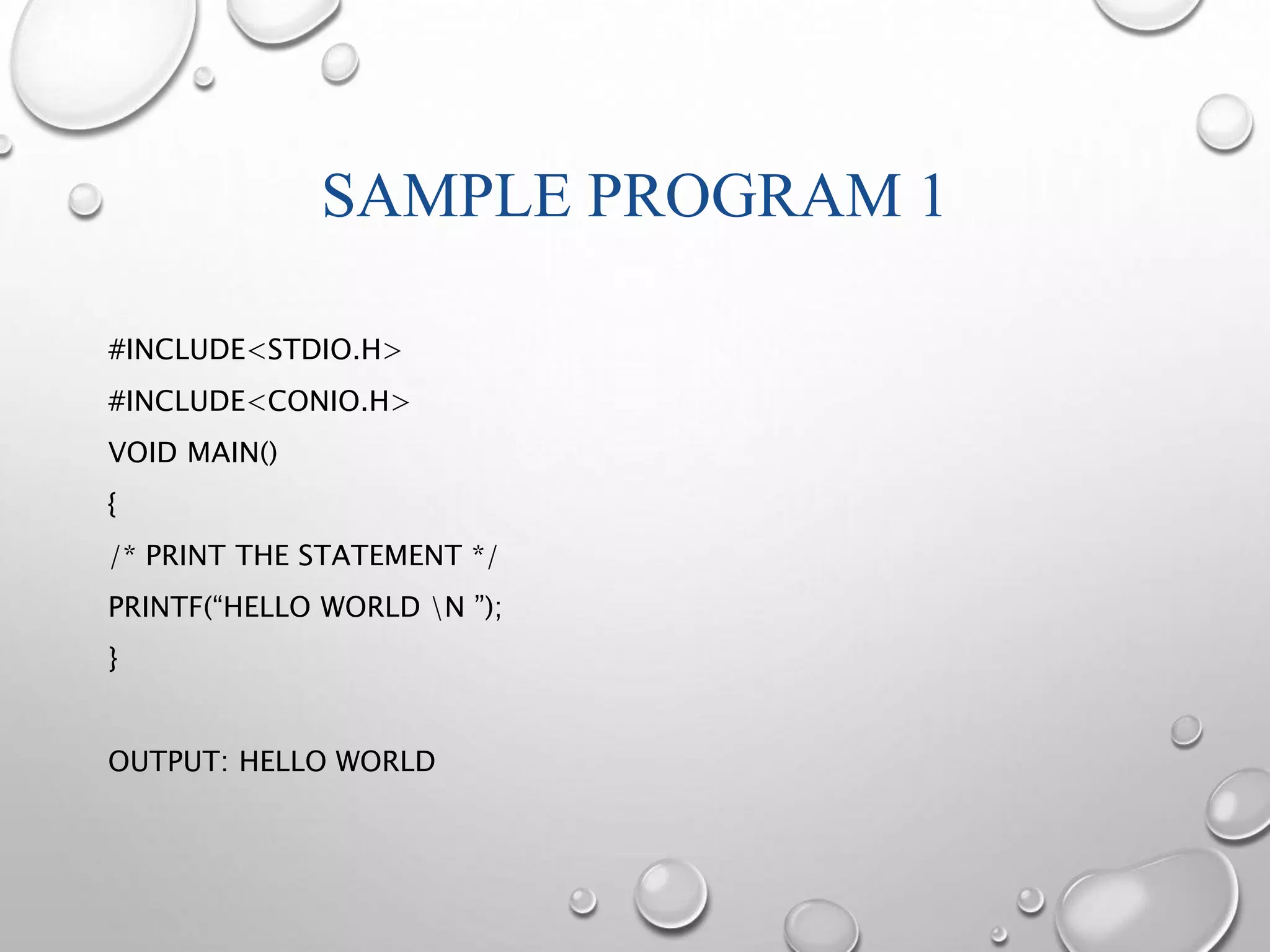 SAMPLE PROGRAM 1 
#INCLUDE<STDIO.H> 
#INCLUDE<CONIO.H> 
VOID MAIN() 
{ 
/* PRINT THE STATEMENT */ 
PRINTF(“HELLO WORLD N ”); 
} 
OUTPUT: HELLO WORLD 
 