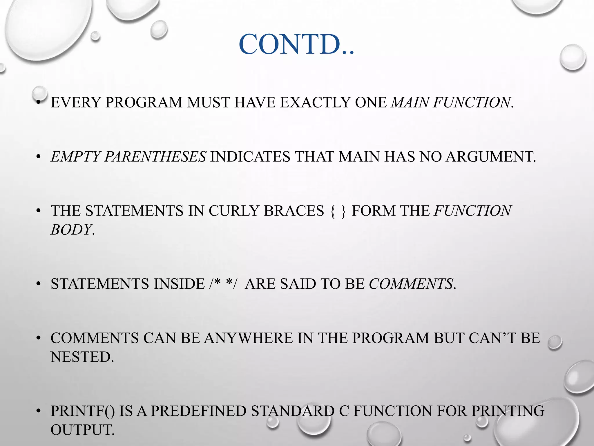 CONTD.. 
• EVERY PROGRAM MUST HAVE EXACTLY ONE MAIN FUNCTION. 
• EMPTY PARENTHESES INDICATES THAT MAIN HAS NO ARGUMENT. 
• THE STATEMENTS IN CURLY BRACES { } FORM THE FUNCTION 
BODY. 
• STATEMENTS INSIDE /* */ ARE SAID TO BE COMMENTS. 
• COMMENTS CAN BE ANYWHERE IN THE PROGRAM BUT CAN’T BE 
NESTED. 
• PRINTF() IS A PREDEFINED STANDARD C FUNCTION FOR PRINTING 
OUTPUT. 
 