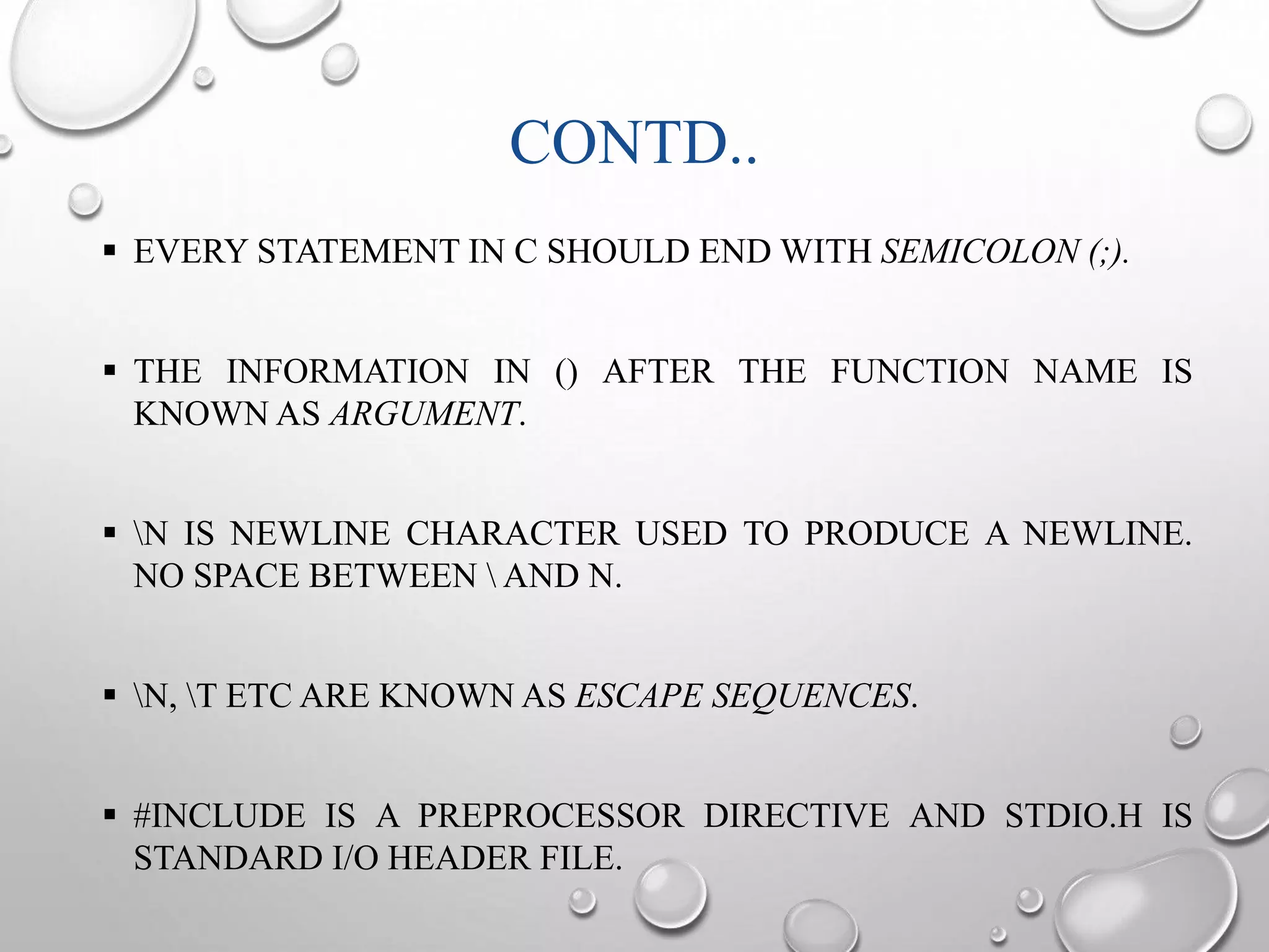 CONTD.. 
 EVERY STATEMENT IN C SHOULD ENDWITH SEMICOLON (;). 
 THE INFORMATION IN () AFTER THE FUNCTION NAME IS 
KNOWN AS ARGUMENT. 
 N IS NEWLINE CHARACTER USED TO PRODUCE A NEWLINE. 
NO SPACE BETWEEN  AND N. 
 N, T ETC ARE KNOWN AS ESCAPE SEQUENCES. 
 #INCLUDE IS A PREPROCESSOR DIRECTIVE AND STDIO.H IS 
STANDARD I/O HEADER FILE. 
 
