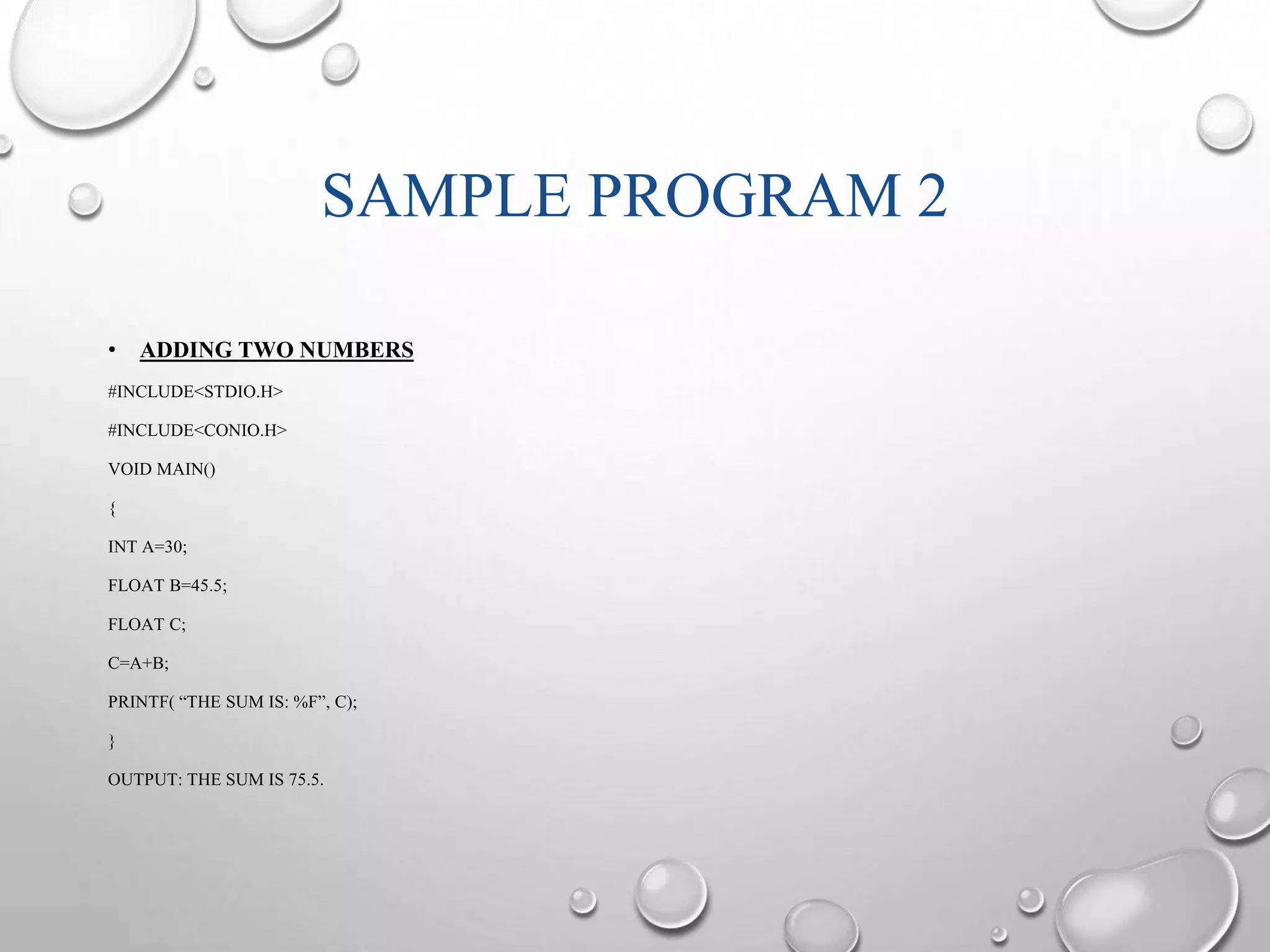 SAMPLE PROGRAM 2 
• ADDING TWO NUMBERS 
#INCLUDE<STDIO.H> 
#INCLUDE<CONIO.H> 
VOID MAIN() 
{ 
INT A=30; 
FLOAT B=45.5; 
FLOAT C; 
C=A+B; 
PRINTF( “THE SUM IS: %F”, C); 
} 
OUTPUT: THE SUM IS 75.5. 
 
