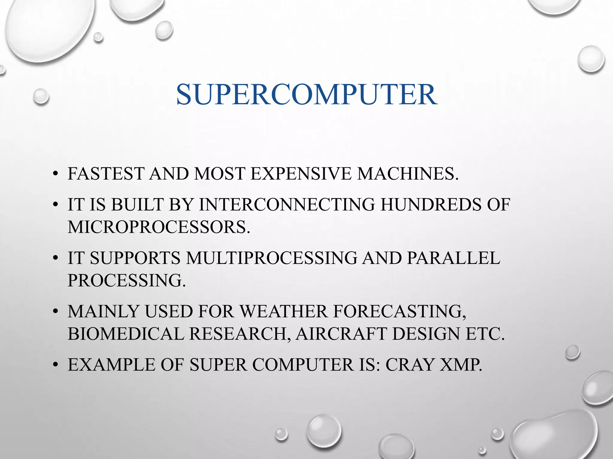 SUPERCOMPUTER 
• FASTEST AND MOST EXPENSIVE MACHINES. 
• IT IS BUILT BY INTERCONNECTING HUNDREDS OF 
MICROPROCESSORS. 
• IT SUPPORTS MULTIPROCESSING AND PARALLEL 
PROCESSING. 
• MAINLY USED FOR WEATHER FORECASTING, 
BIOMEDICAL RESEARCH, AIRCRAFT DESIGN ETC. 
• EXAMPLE OF SUPER COMPUTER IS: CRAY XMP. 
 