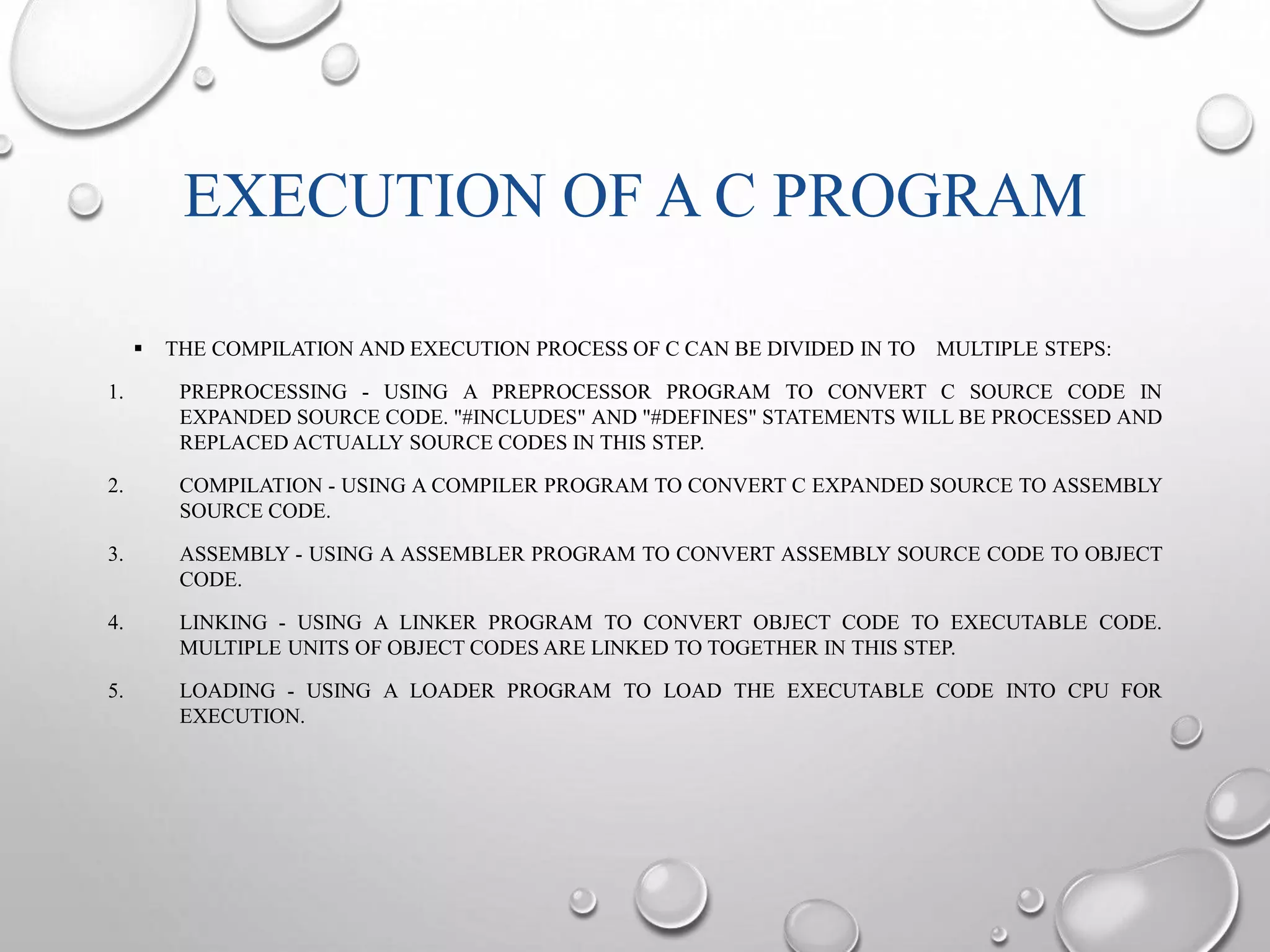 EXECUTION OF A C PROGRAM 
 THE COMPILATION AND EXECUTION PROCESS OF C CAN BE DIVIDED IN TO MULTIPLE STEPS: 
1. PREPROCESSING - USING A PREPROCESSOR PROGRAM TO CONVERT C SOURCE CODE IN 
EXPANDED SOURCE CODE. "#INCLUDES" AND "#DEFINES" STATEMENTS WILL BE PROCESSED AND 
REPLACED ACTUALLY SOURCE CODES IN THIS STEP. 
2. COMPILATION - USING A COMPILER PROGRAM TO CONVERT C EXPANDED SOURCE TO ASSEMBLY 
SOURCE CODE. 
3. ASSEMBLY - USING A ASSEMBLER PROGRAM TO CONVERT ASSEMBLY SOURCE CODE TO OBJECT 
CODE. 
4. LINKING - USING A LINKER PROGRAM TO CONVERT OBJECT CODE TO EXECUTABLE CODE. 
MULTIPLE UNITS OF OBJECT CODES ARE LINKED TO TOGETHER IN THIS STEP. 
5. LOADING - USING A LOADER PROGRAM TO LOAD THE EXECUTABLE CODE INTO CPU FOR 
EXECUTION. 
