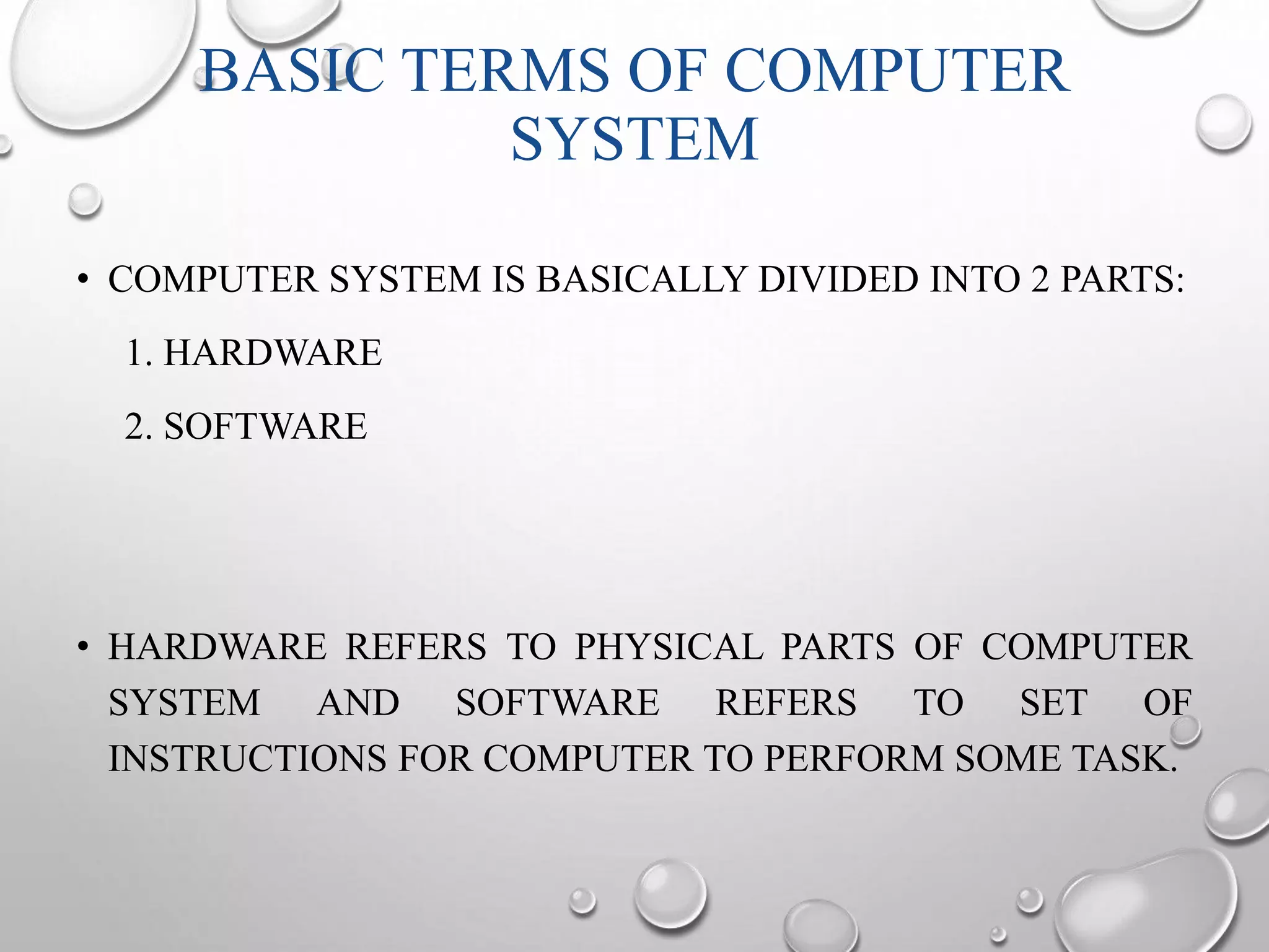 BASIC TERMS OF COMPUTER 
SYSTEM 
• COMPUTER SYSTEM IS BASICALLY DIVIDED INTO 2 PARTS: 
1. HARDWARE 
2. SOFTWARE 
• HARDWARE REFERS TO PHYSICAL PARTS OF COMPUTER 
SYSTEM AND SOFTWARE REFERS TO SET OF 
INSTRUCTIONS FOR COMPUTER TO PERFORM SOME TASK. 
 