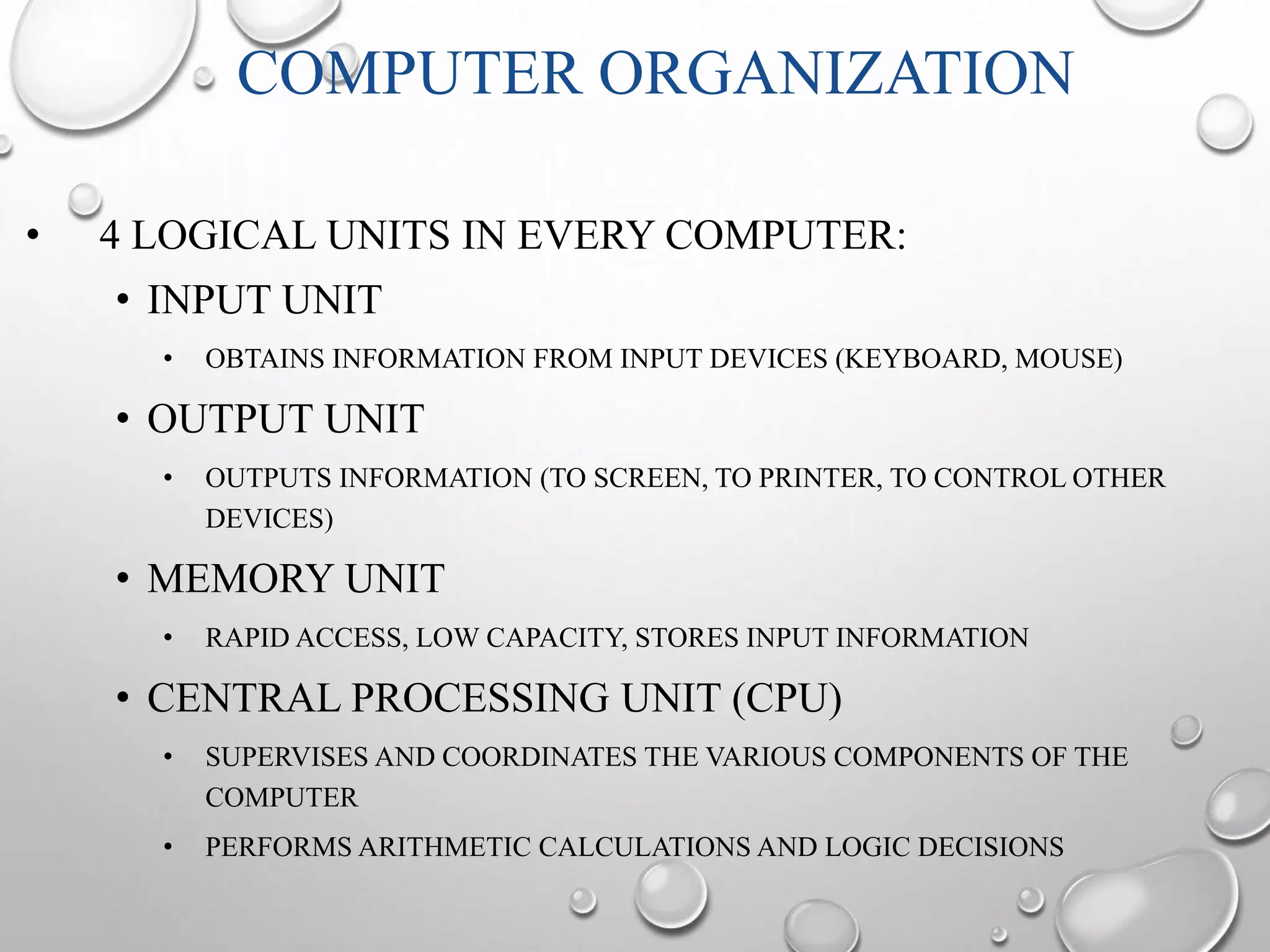 COMPUTER ORGANIZATION 
• 4 LOGICAL UNITS IN EVERY COMPUTER: 
• INPUT UNIT 
• OBTAINS INFORMATION FROM INPUT DEVICES (KEYBOARD, MOUSE) 
• OUTPUT UNIT 
• OUTPUTS INFORMATION (TO SCREEN, TO PRINTER, TO CONTROL OTHER 
DEVICES) 
• MEMORY UNIT 
• RAPID ACCESS, LOW CAPACITY, STORES INPUT INFORMATION 
• CENTRAL PROCESSING UNIT (CPU) 
• SUPERVISES AND COORDINATES THE VARIOUS COMPONENTS OF THE 
COMPUTER 
• PERFORMS ARITHMETIC CALCULATIONS AND LOGIC DECISIONS 
 