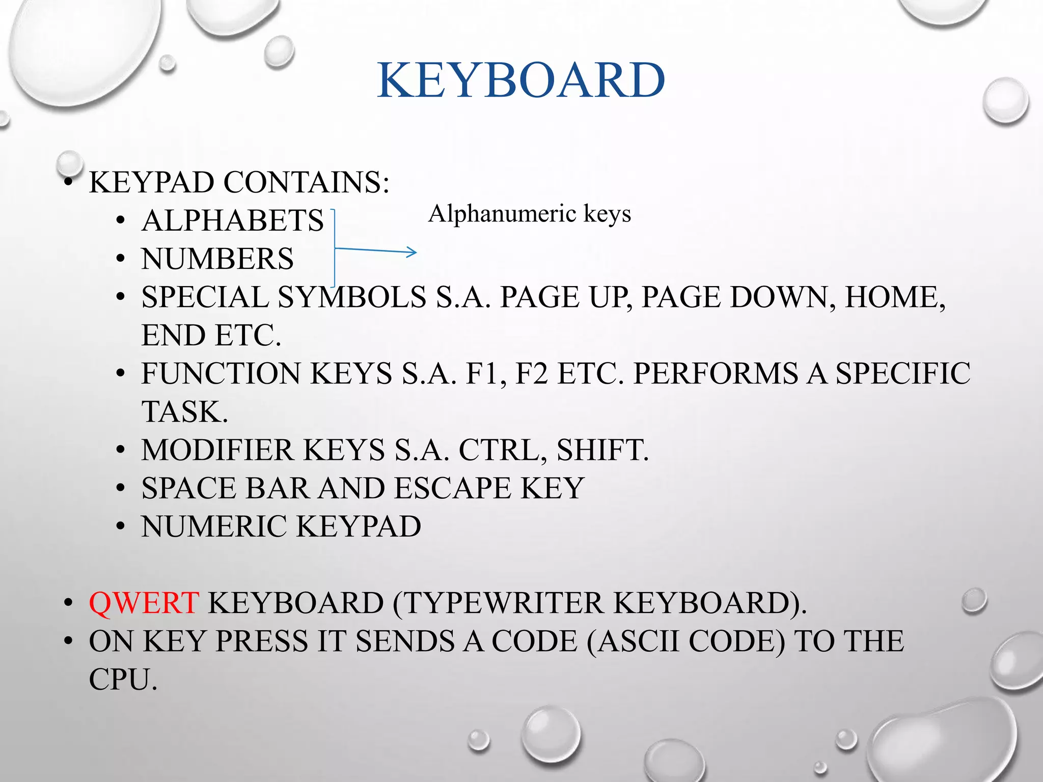 KEYBOARD 
• KEYPAD CONTAINS: 
Alphanumeric keys 
• ALPHABETS 
• NUMBERS 
• SPECIAL SYMBOLS S.A. PAGE UP, PAGE DOWN, HOME, 
END ETC. 
• FUNCTION KEYS S.A. F1, F2 ETC. PERFORMS A SPECIFIC 
TASK. 
• MODIFIER KEYS S.A. CTRL, SHIFT. 
• SPACE BAR AND ESCAPE KEY 
• NUMERIC KEYPAD 
• QWERT KEYBOARD (TYPEWRITER KEYBOARD). 
• ON KEY PRESS IT SENDS A CODE (ASCII CODE) TO THE 
CPU. 
 