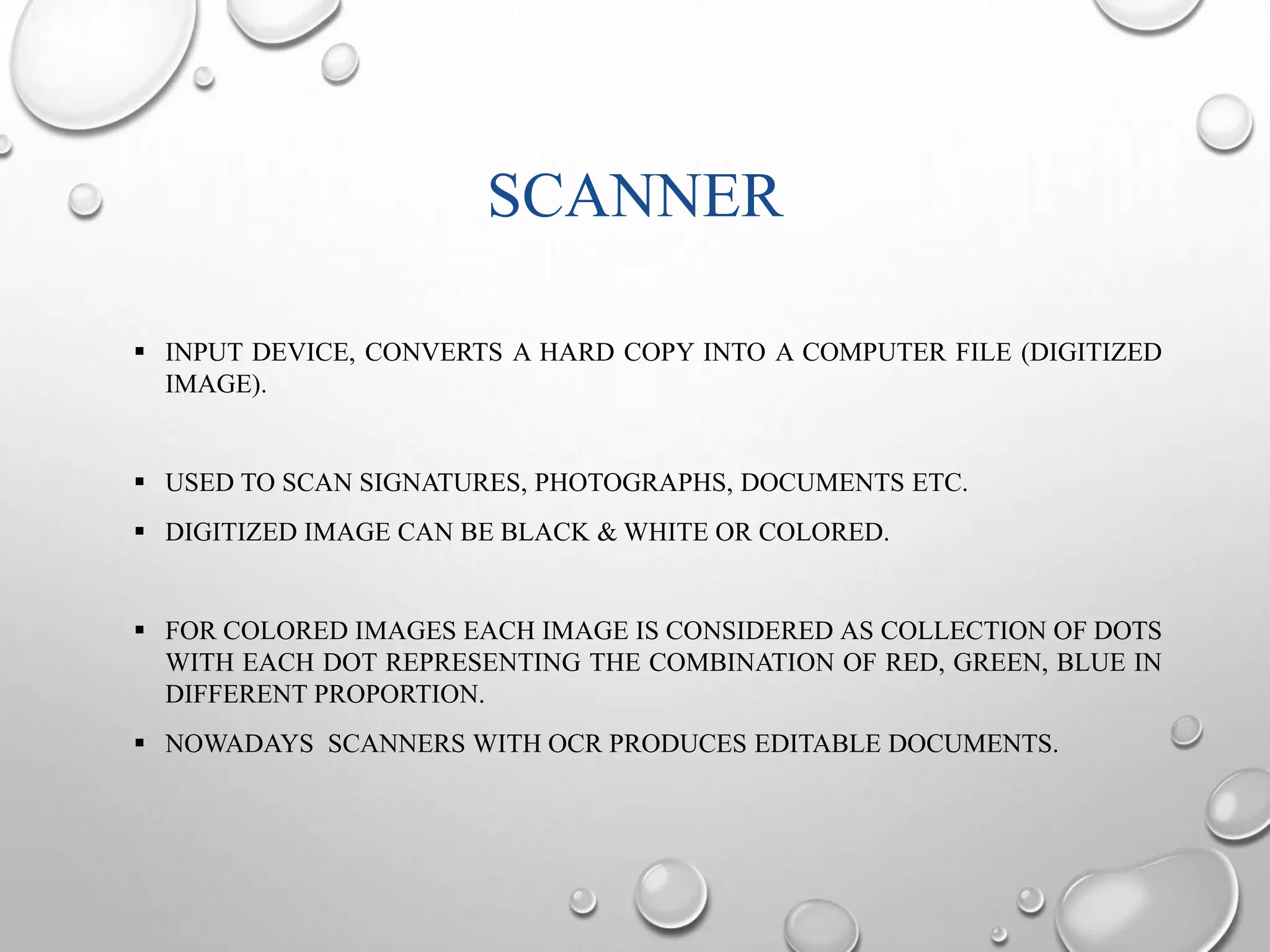 SCANNER 
 INPUT DEVICE, CONVERTS A HARD COPY INTO A COMPUTER FILE (DIGITIZED 
IMAGE). 
 USED TO SCAN SIGNATURES, PHOTOGRAPHS, DOCUMENTS ETC. 
 DIGITIZED IMAGE CAN BE BLACK & WHITE OR COLORED. 
 FOR COLORED IMAGES EACH IMAGE IS CONSIDERED AS COLLECTION OF DOTS 
WITH EACH DOT REPRESENTING THE COMBINATION OF RED, GREEN, BLUE IN 
DIFFERENT PROPORTION. 
 NOWADAYS SCANNERS WITH OCR PRODUCES EDITABLE DOCUMENTS. 
 