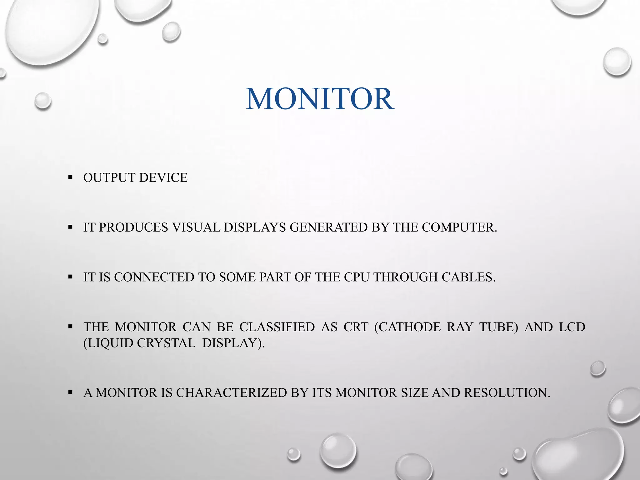 MONITOR 
 OUTPUT DEVICE 
 IT PRODUCES VISUAL DISPLAYS GENERATED BY THE COMPUTER. 
 IT IS CONNECTED TO SOME PART OF THE CPU THROUGH CABLES. 
 THE MONITOR CAN BE CLASSIFIED AS CRT (CATHODE RAY TUBE) AND LCD 
(LIQUID CRYSTAL DISPLAY). 
 AMONITOR IS CHARACTERIZED BY ITS MONITOR SIZE AND RESOLUTION. 
 