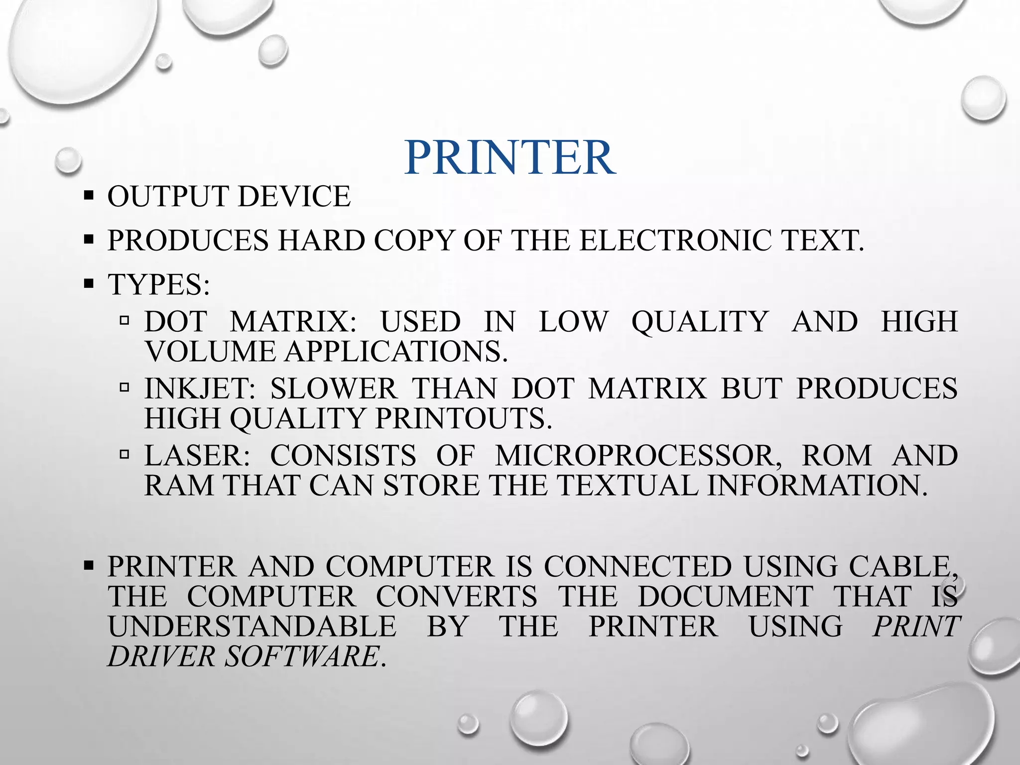PRINTER 
 OUTPUT DEVICE 
 PRODUCES HARD COPY OF THE ELECTRONIC TEXT. 
 TYPES: 
 DOT MATRIX: USED IN LOW QUALITY AND HIGH 
VOLUME APPLICATIONS. 
 INKJET: SLOWER THAN DOT MATRIX BUT PRODUCES 
HIGH QUALITY PRINTOUTS. 
 LASER: CONSISTS OF MICROPROCESSOR, ROM AND 
RAM THAT CAN STORE THE TEXTUAL INFORMATION. 
 PRINTER AND COMPUTER IS CONNECTED USING CABLE, 
THE COMPUTER CONVERTS THE DOCUMENT THAT IS 
UNDERSTANDABLE BY THE PRINTER USING PRINT 
DRIVER SOFTWARE. 
 