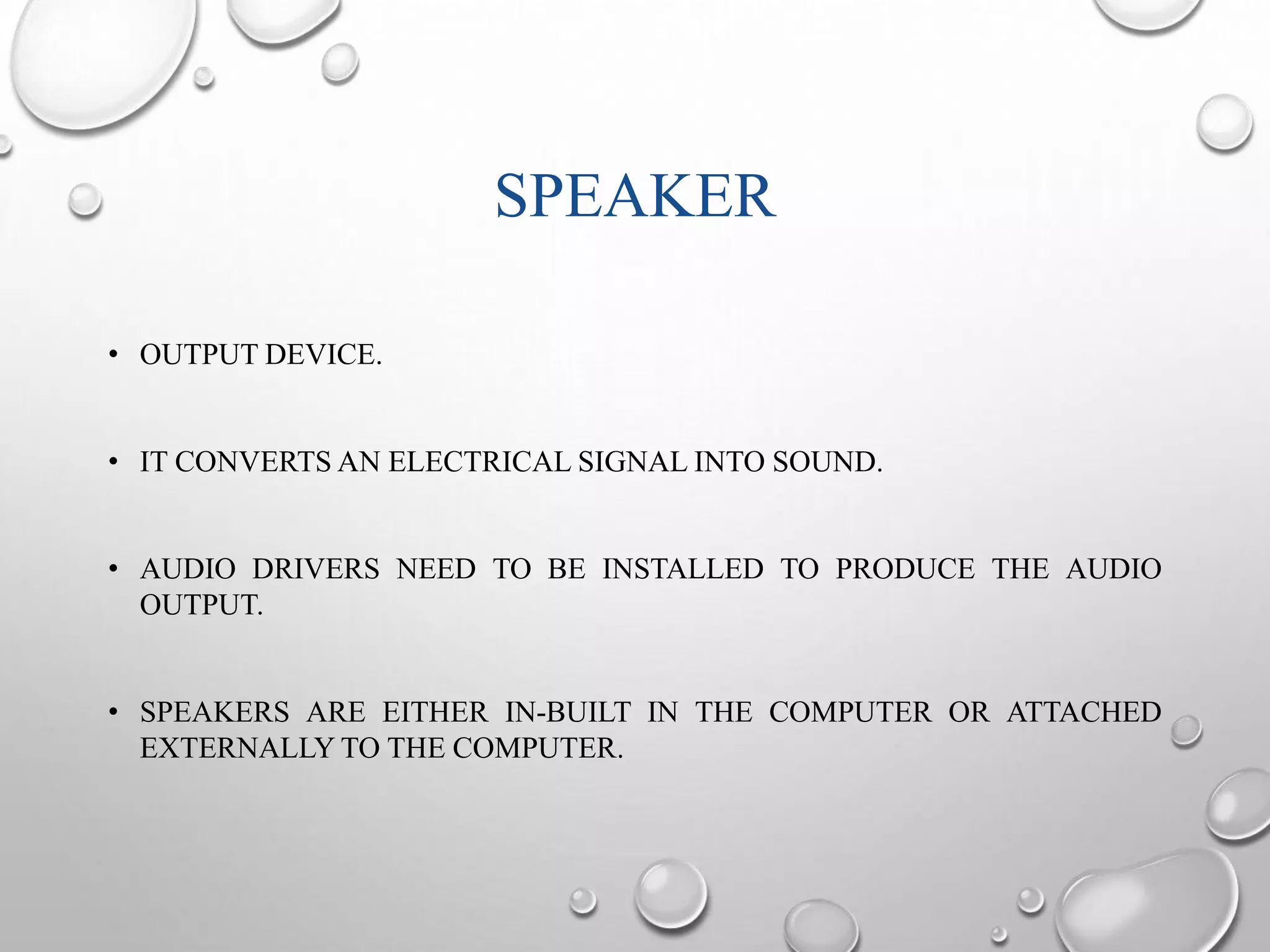 SPEAKER 
• OUTPUT DEVICE. 
• IT CONVERTSAN ELECTRICAL SIGNAL INTO SOUND. 
• AUDIO DRIVERS NEED TO BE INSTALLED TO PRODUCE THE AUDIO 
OUTPUT. 
• SPEAKERS ARE EITHER IN-BUILT IN THE COMPUTER OR ATTACHED 
EXTERNALLYTO THE COMPUTER. 
 