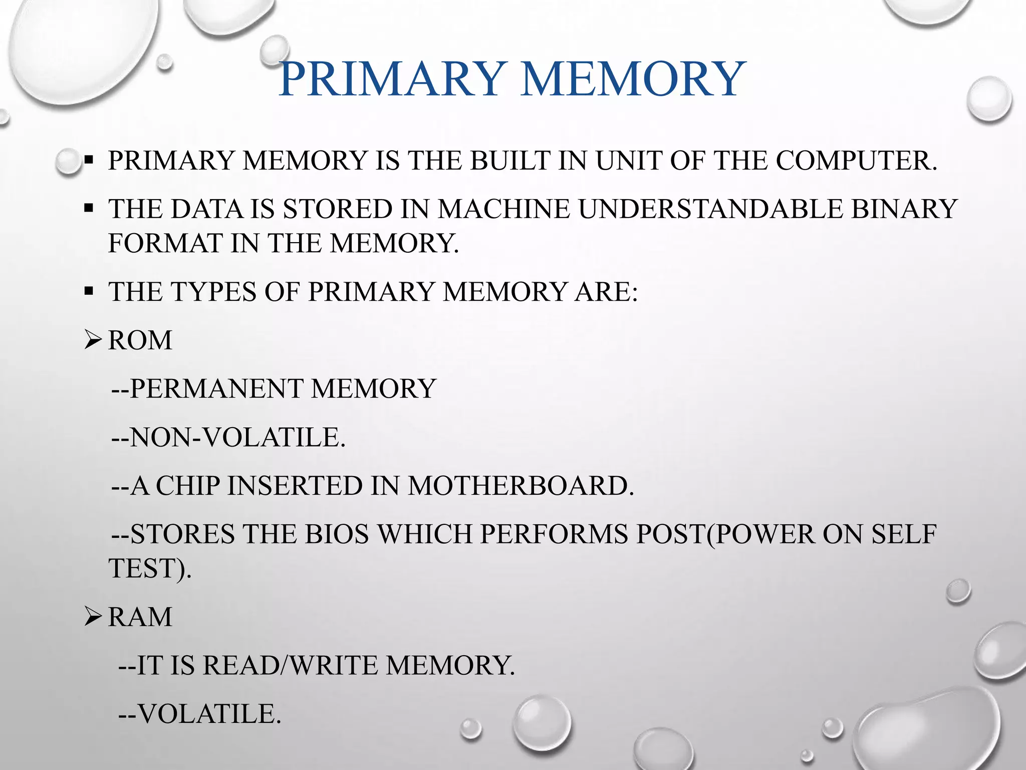 PRIMARY MEMORY 
 PRIMARY MEMORY IS THE BUILT IN UNIT OF THE COMPUTER. 
 THE DATA IS STORED IN MACHINE UNDERSTANDABLE BINARY 
FORMAT IN THE MEMORY. 
 THE TYPES OF PRIMARY MEMORY ARE: 
ROM 
--PERMANENT MEMORY 
--NON-VOLATILE. 
--A CHIP INSERTED IN MOTHERBOARD. 
--STORES THE BIOS WHICH PERFORMS POST(POWER ON SELF 
TEST). 
RAM 
--IT IS READ/WRITE MEMORY. 
--VOLATILE. 
 