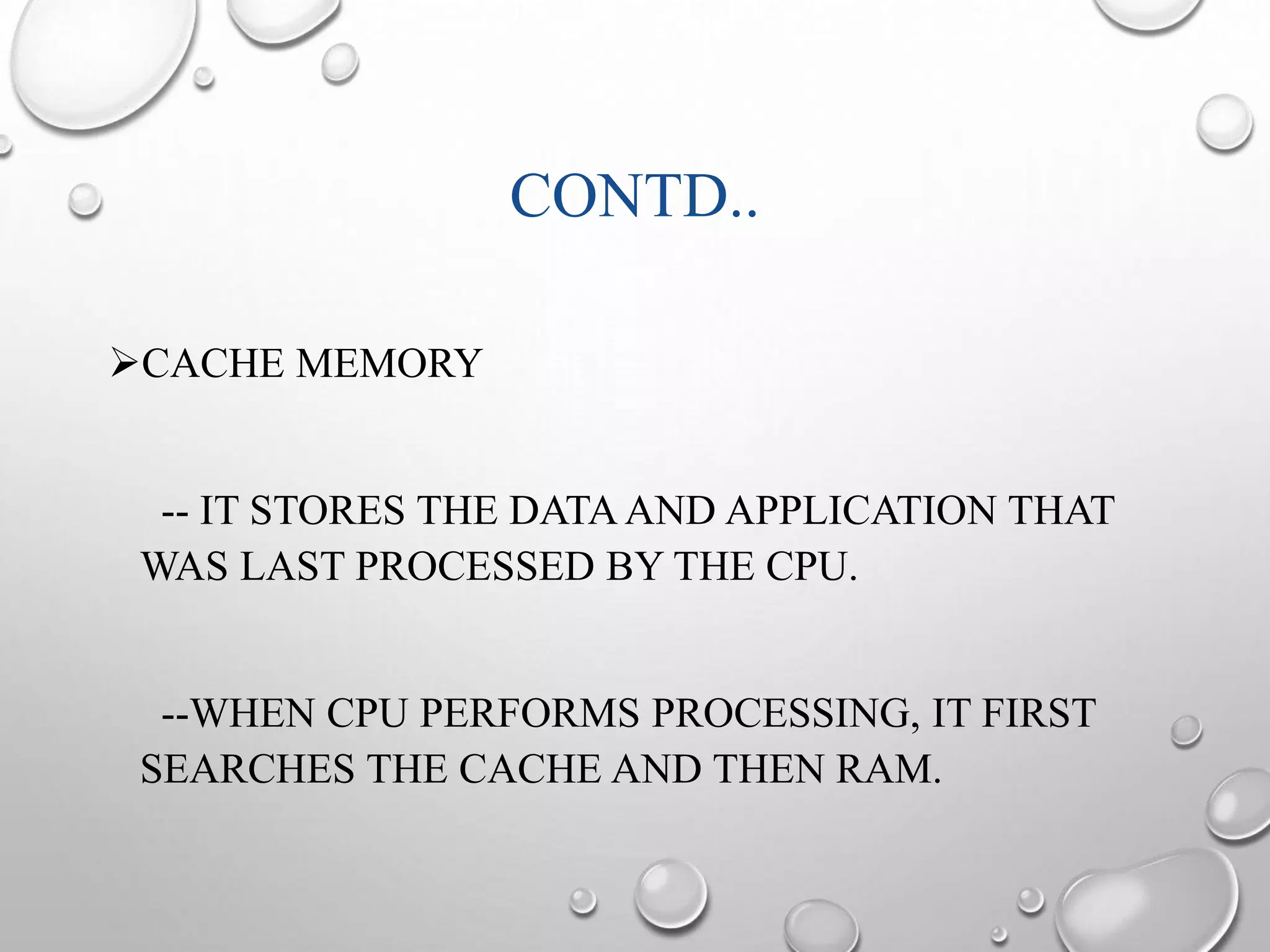 CONTD.. 
CACHE MEMORY 
-- IT STORES THE DATA AND APPLICATION THAT 
WAS LAST PROCESSED BY THE CPU. 
--WHEN CPU PERFORMS PROCESSING, IT FIRST 
SEARCHES THE CACHE AND THEN RAM. 
 