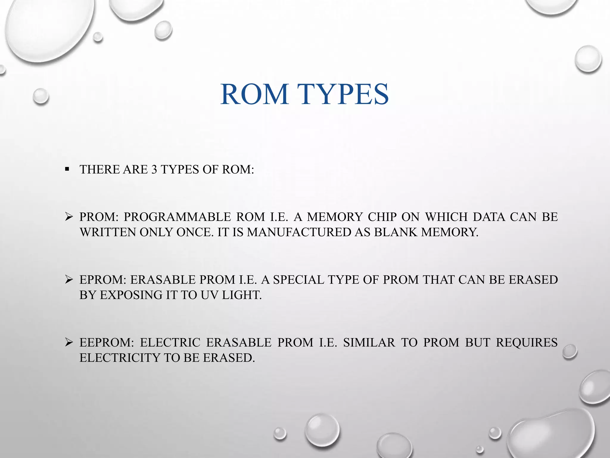 ROM TYPES 
 THERE ARE 3 TYPES OF ROM: 
 PROM: PROGRAMMABLE ROM I.E. A MEMORY CHIP ON WHICH DATA CAN BE 
WRITTEN ONLY ONCE. IT IS MANUFACTURED AS BLANK MEMORY. 
 EPROM: ERASABLE PROM I.E. A SPECIAL TYPE OF PROM THAT CAN BE ERASED 
BY EXPOSING IT TO UV LIGHT. 
 EEPROM: ELECTRIC ERASABLE PROM I.E. SIMILAR TO PROM BUT REQUIRES 
ELECTRICITY TO BE ERASED. 
 