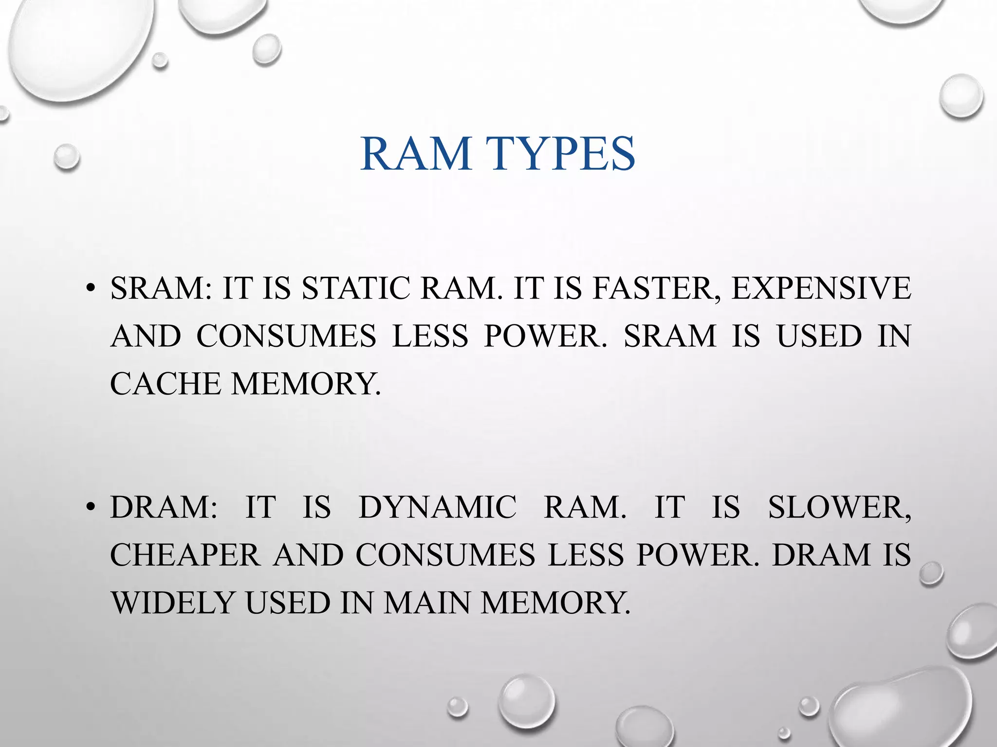 RAM TYPES 
• SRAM: IT IS STATIC RAM. IT IS FASTER, EXPENSIVE 
AND CONSUMES LESS POWER. SRAM IS USED IN 
CACHE MEMORY. 
• DRAM: IT IS DYNAMIC RAM. IT IS SLOWER, 
CHEAPER AND CONSUMES LESS POWER. DRAM IS 
WIDELY USED IN MAIN MEMORY. 
 