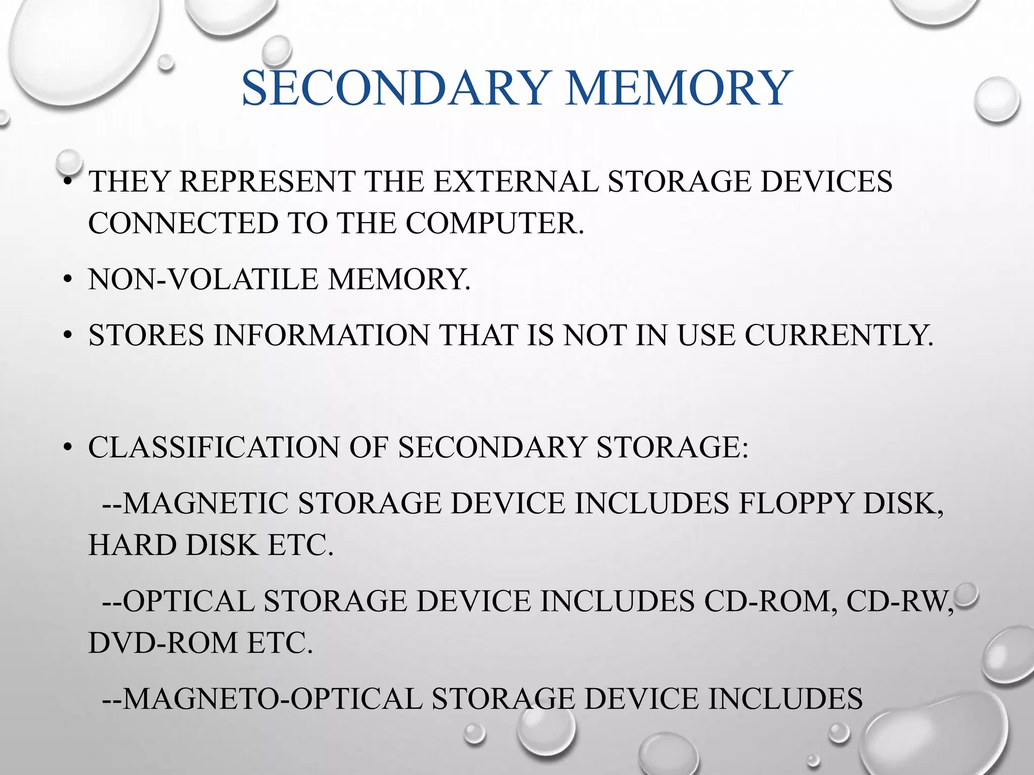 SECONDARY MEMORY 
• THEY REPRESENT THE EXTERNAL STORAGE DEVICES 
CONNECTED TO THE COMPUTER. 
• NON-VOLATILE MEMORY. 
• STORES INFORMATION THAT IS NOT IN USE CURRENTLY. 
• CLASSIFICATION OF SECONDARY STORAGE: 
--MAGNETIC STORAGE DEVICE INCLUDES FLOPPY DISK, 
HARD DISK ETC. 
--OPTICAL STORAGE DEVICE INCLUDES CD-ROM, CD-RW, 
DVD-ROM ETC. 
--MAGNETO-OPTICAL STORAGE DEVICE INCLUDES 
 