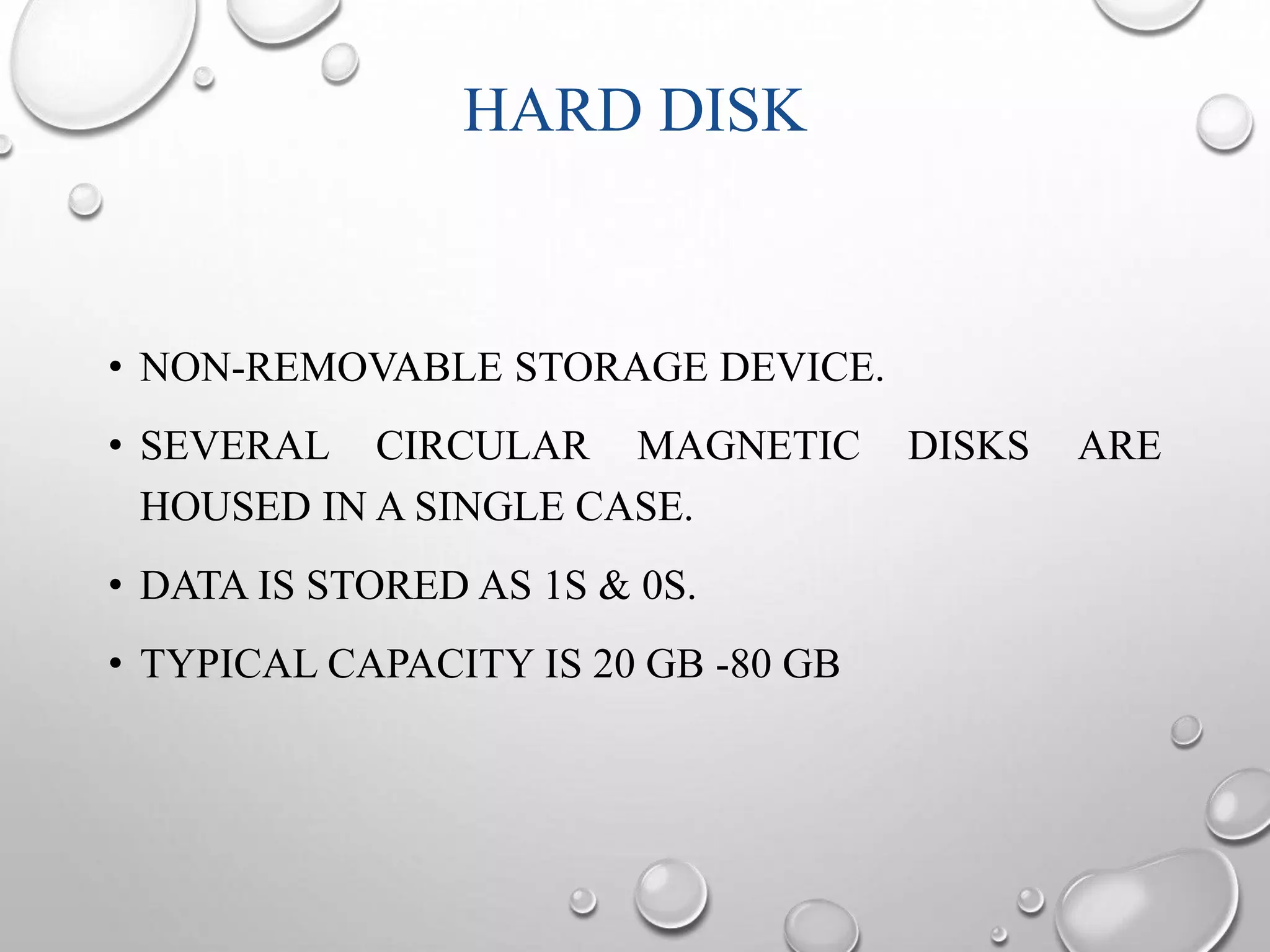 HARD DISK 
• NON-REMOVABLE STORAGE DEVICE. 
• SEVERAL CIRCULAR MAGNETIC DISKS ARE 
HOUSED IN A SINGLE CASE. 
• DATA IS STORED AS 1S & 0S. 
• TYPICAL CAPACITY IS 20 GB -80 GB 
 