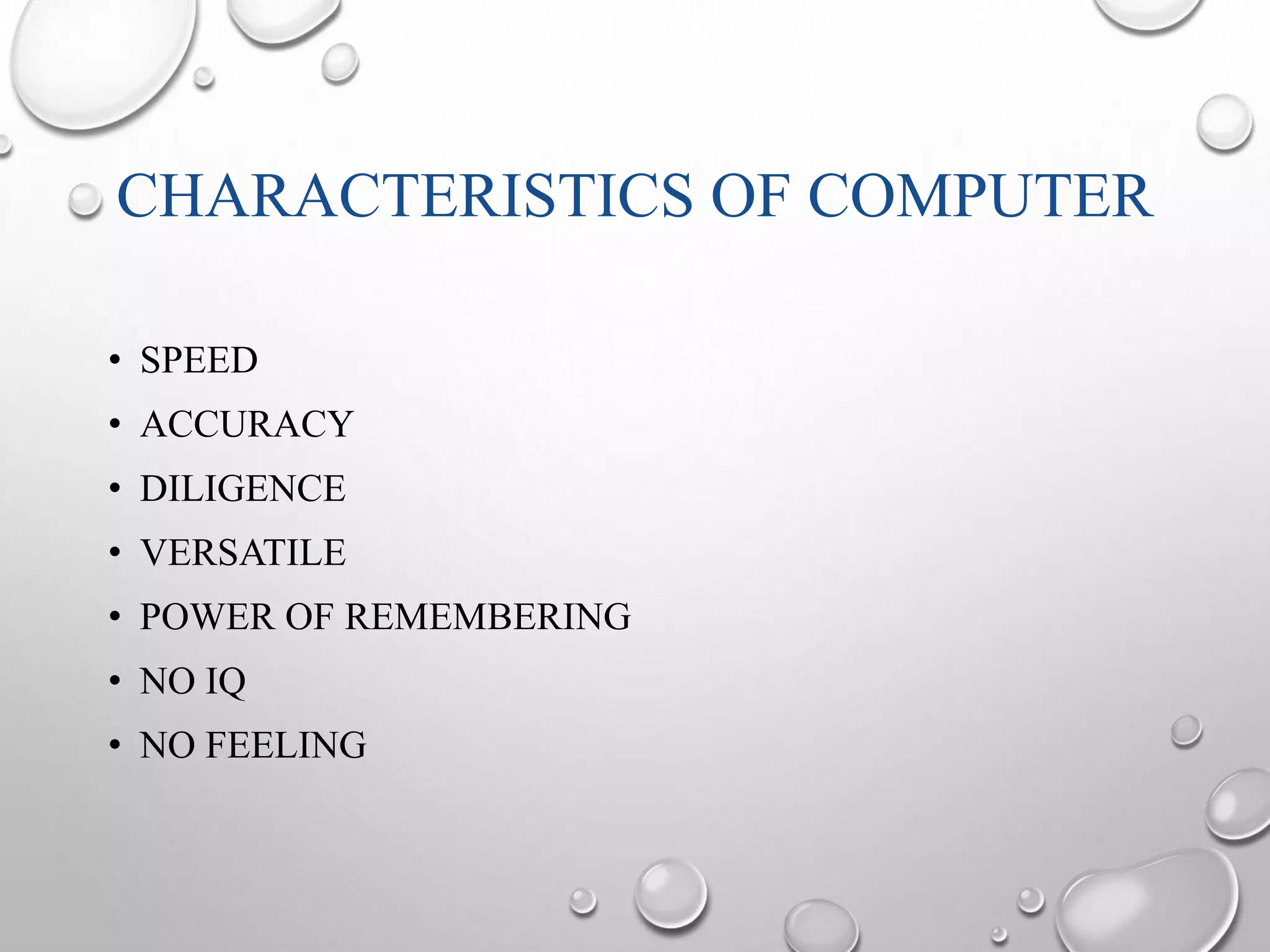 CHARACTERISTICS OF COMPUTER 
• SPEED 
• ACCURACY 
• DILIGENCE 
• VERSATILE 
• POWER OF REMEMBERING 
• NO IQ 
• NO FEELING 
 