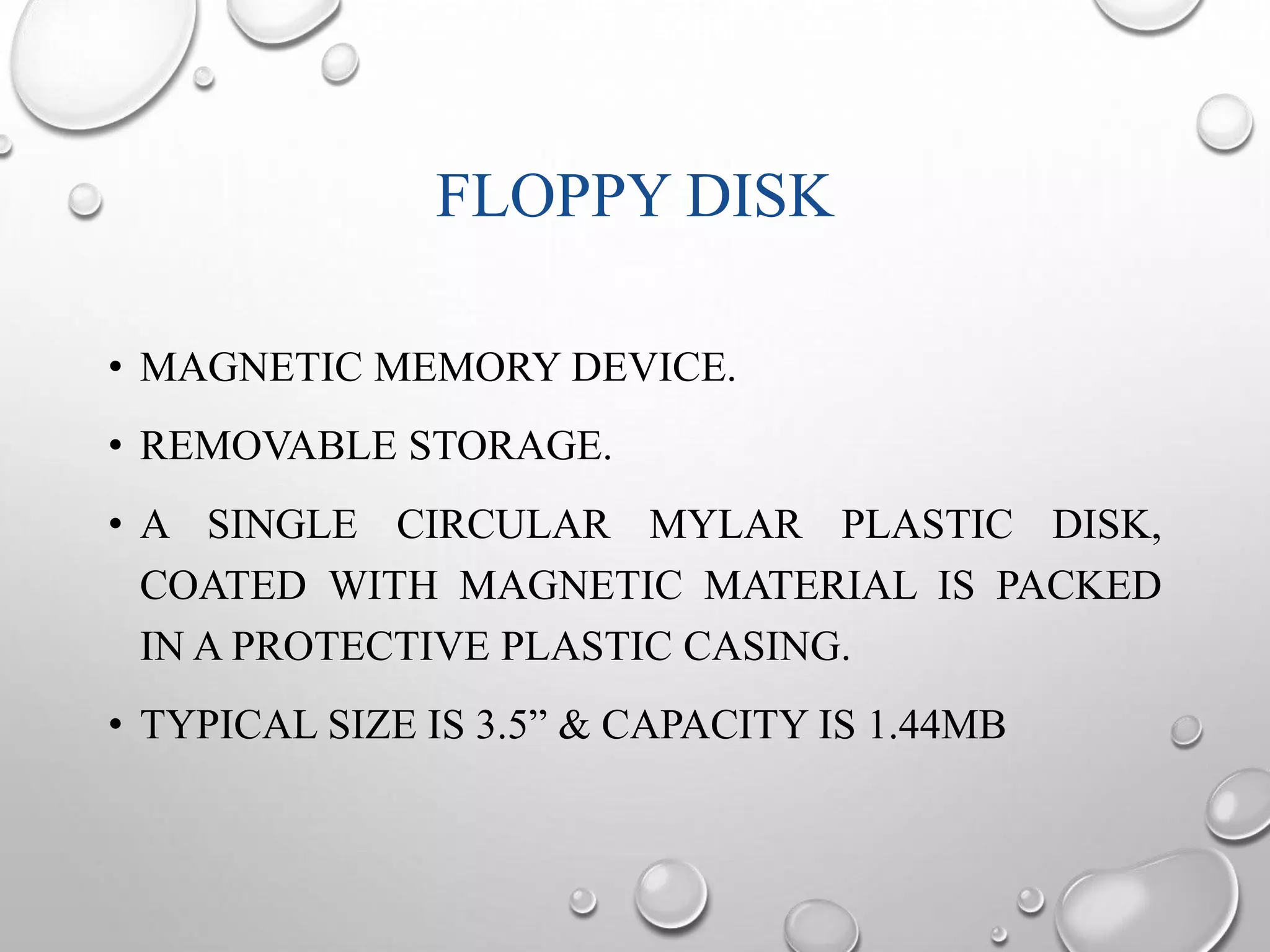 FLOPPY DISK 
• MAGNETIC MEMORY DEVICE. 
• REMOVABLE STORAGE. 
• A SINGLE CIRCULAR MYLAR PLASTIC DISK, 
COATED WITH MAGNETIC MATERIAL IS PACKED 
IN A PROTECTIVE PLASTIC CASING. 
• TYPICAL SIZE IS 3.5” & CAPACITY IS 1.44MB 
 