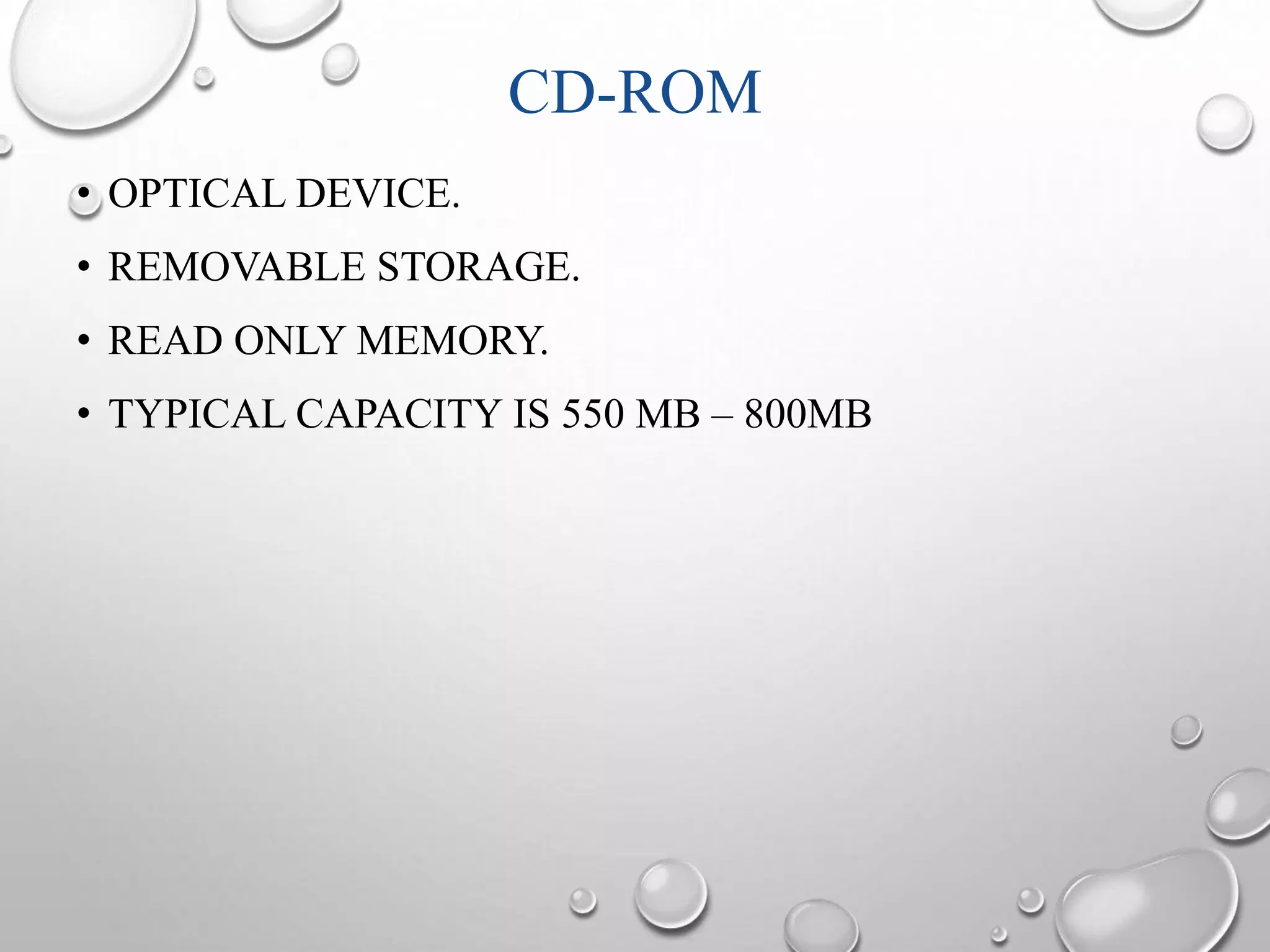 CD-ROM 
• OPTICAL DEVICE. 
• REMOVABLE STORAGE. 
• READ ONLY MEMORY. 
• TYPICAL CAPACITY IS 550 MB – 800MB 
 