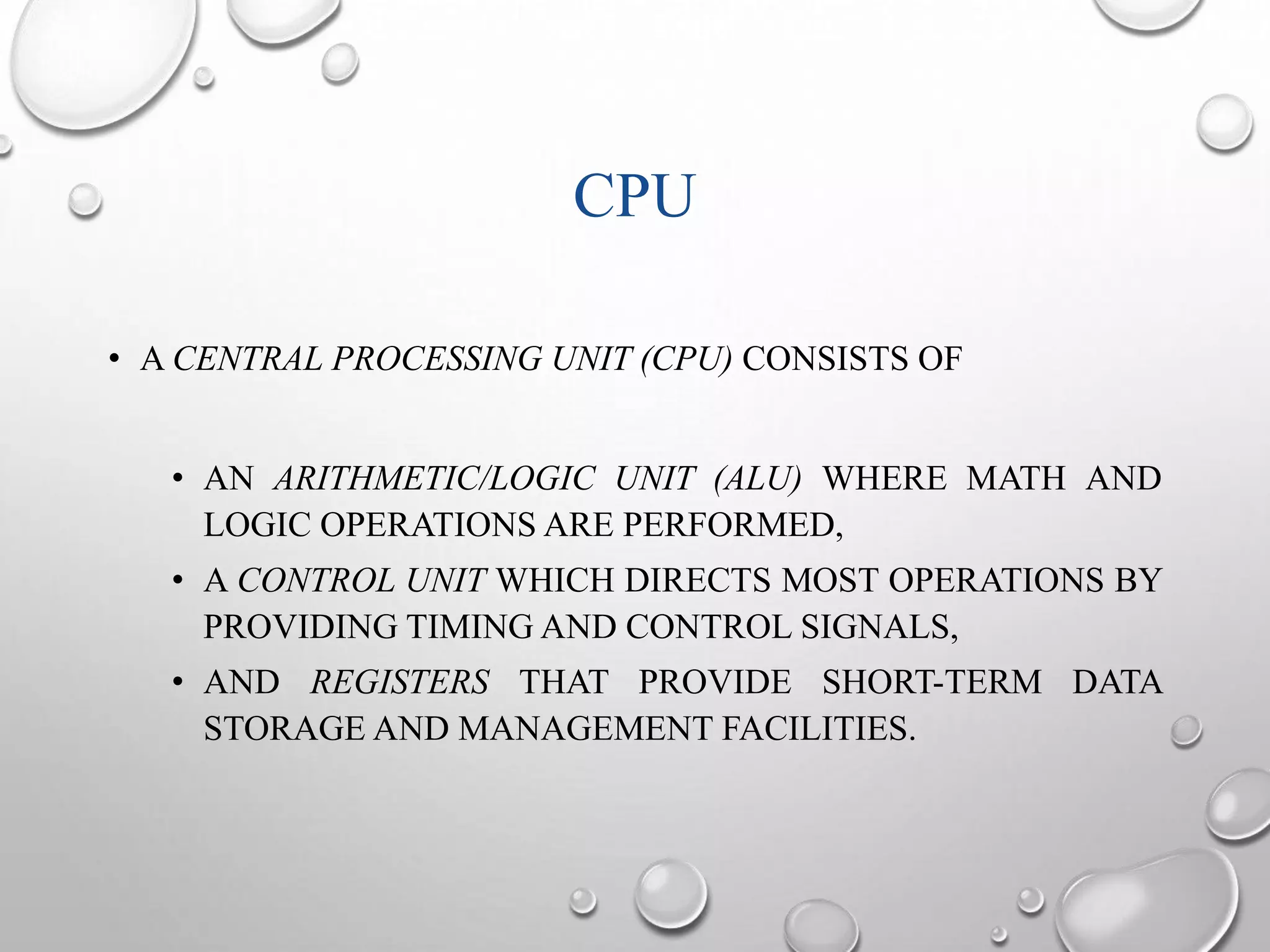CPU 
• A CENTRAL PROCESSING UNIT (CPU) CONSISTS OF 
• AN ARITHMETIC/LOGIC UNIT (ALU) WHERE MATH AND 
LOGIC OPERATIONS ARE PERFORMED, 
• A CONTROL UNIT WHICH DIRECTS MOST OPERATIONS BY 
PROVIDING TIMING AND CONTROL SIGNALS, 
• AND REGISTERS THAT PROVIDE SHORT-TERM DATA 
STORAGE AND MANAGEMENT FACILITIES. 
 