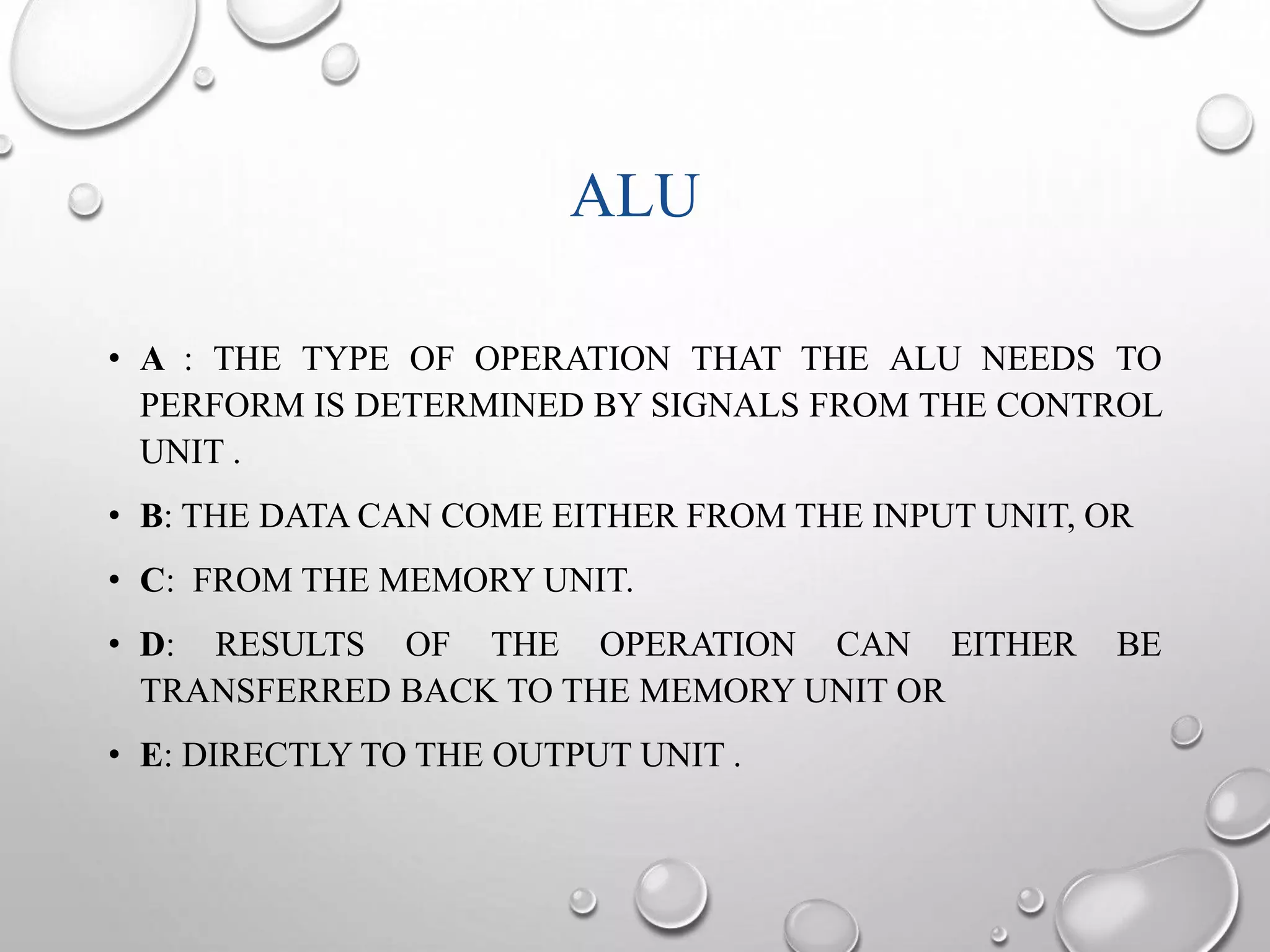 ALU 
• A : THE TYPE OF OPERATION THAT THE ALU NEEDS TO 
PERFORM IS DETERMINED BY SIGNALS FROM THE CONTROL 
UNIT . 
• B: THE DATA CAN COME EITHER FROM THE INPUT UNIT, OR 
• C: FROM THE MEMORY UNIT. 
• D: RESULTS OF THE OPERATION CAN EITHER BE 
TRANSFERRED BACK TO THE MEMORY UNIT OR 
• E: DIRECTLY TO THE OUTPUT UNIT . 
 