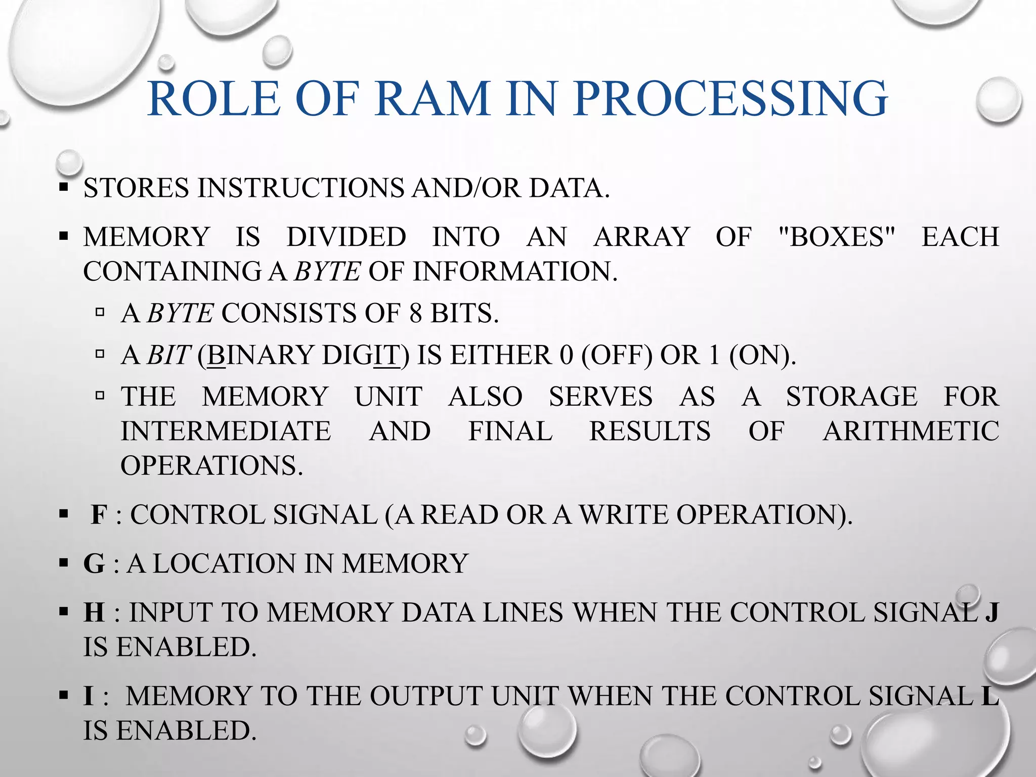 ROLE OF RAM IN PROCESSING 
 STORES INSTRUCTIONS AND/OR DATA. 
 MEMORY IS DIVIDED INTO AN ARRAY OF "BOXES" EACH 
CONTAININGA BYTE OF INFORMATION. 
 A BYTE CONSISTS OF 8 BITS. 
 A BIT (BINARY DIGIT) IS EITHER 0 (OFF) OR 1 (ON). 
 THE MEMORY UNIT ALSO SERVES AS A STORAGE FOR 
INTERMEDIATE AND FINAL RESULTS OF ARITHMETIC 
OPERATIONS. 
 F : CONTROL SIGNAL (A READ OR AWRITE OPERATION). 
 G : A LOCATION IN MEMORY 
 H : INPUT TO MEMORY DATA LINES WHEN THE CONTROL SIGNAL J 
IS ENABLED. 
 I : MEMORY TO THE OUTPUT UNIT WHEN THE CONTROL SIGNAL L 
IS ENABLED. 
 