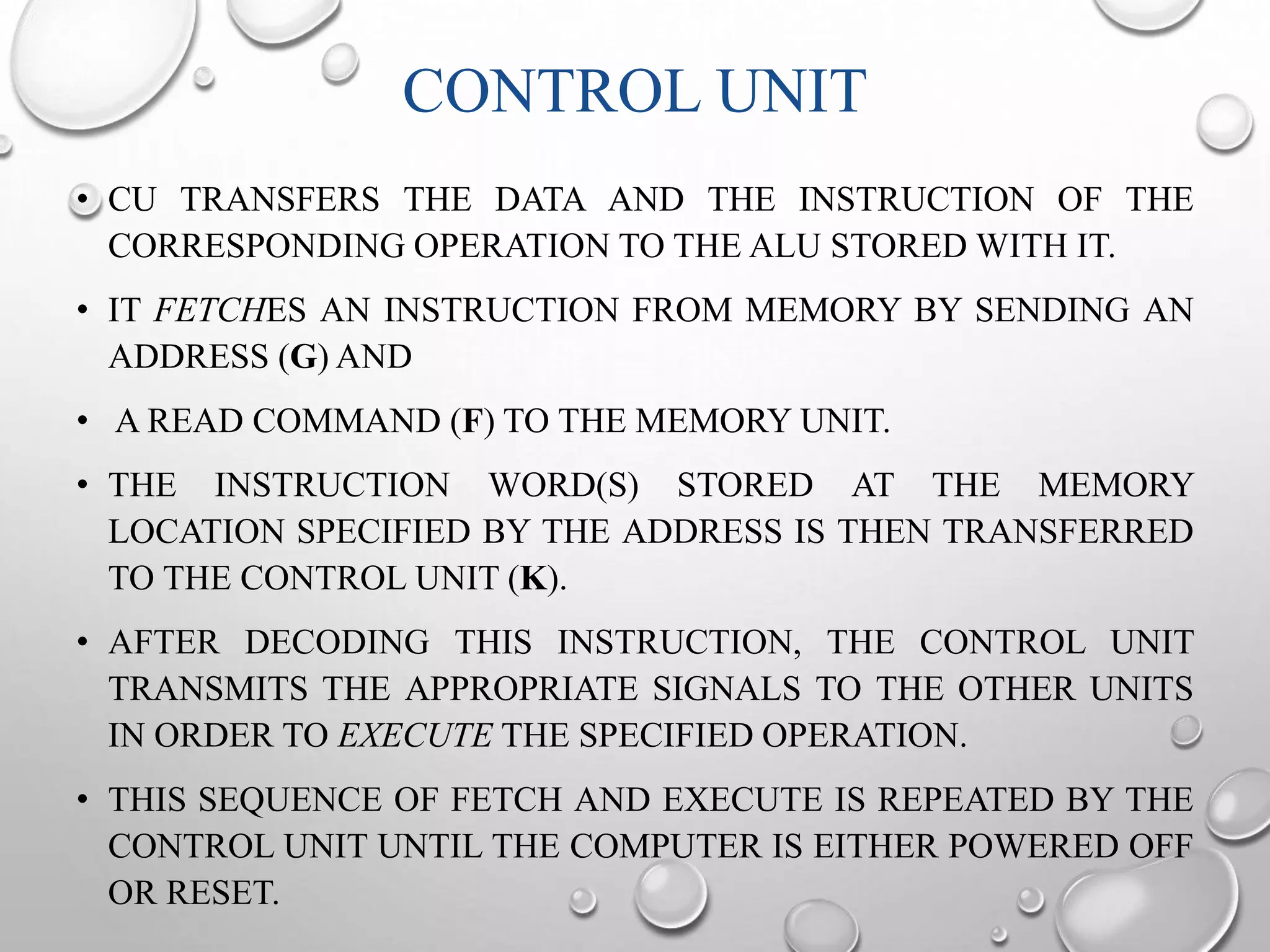 CONTROL UNIT 
• CU TRANSFERS THE DATA AND THE INSTRUCTION OF THE 
CORRESPONDING OPERATION TO THE ALU STOREDWITH IT. 
• IT FETCHES AN INSTRUCTION FROM MEMORY BY SENDING AN 
ADDRESS (G) AND 
• A READ COMMAND (F) TO THE MEMORY UNIT. 
• THE INSTRUCTION WORD(S) STORED AT THE MEMORY 
LOCATION SPECIFIED BY THE ADDRESS IS THEN TRANSFERRED 
TO THE CONTROL UNIT (K). 
• AFTER DECODING THIS INSTRUCTION, THE CONTROL UNIT 
TRANSMITS THE APPROPRIATE SIGNALS TO THE OTHER UNITS 
IN ORDER TO EXECUTE THE SPECIFIED OPERATION. 
• THIS SEQUENCE OF FETCH AND EXECUTE IS REPEATED BY THE 
CONTROL UNIT UNTIL THE COMPUTER IS EITHER POWERED OFF 
OR RESET. 
 