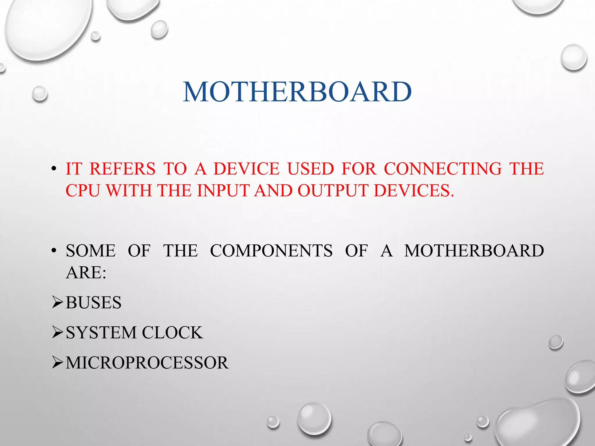 MOTHERBOARD 
• IT REFERS TO A DEVICE USED FOR CONNECTING THE 
CPU WITH THE INPUT AND OUTPUT DEVICES. 
• SOME OF THE COMPONENTS OF A MOTHERBOARD 
ARE: 
BUSES 
SYSTEM CLOCK 
MICROPROCESSOR 
 