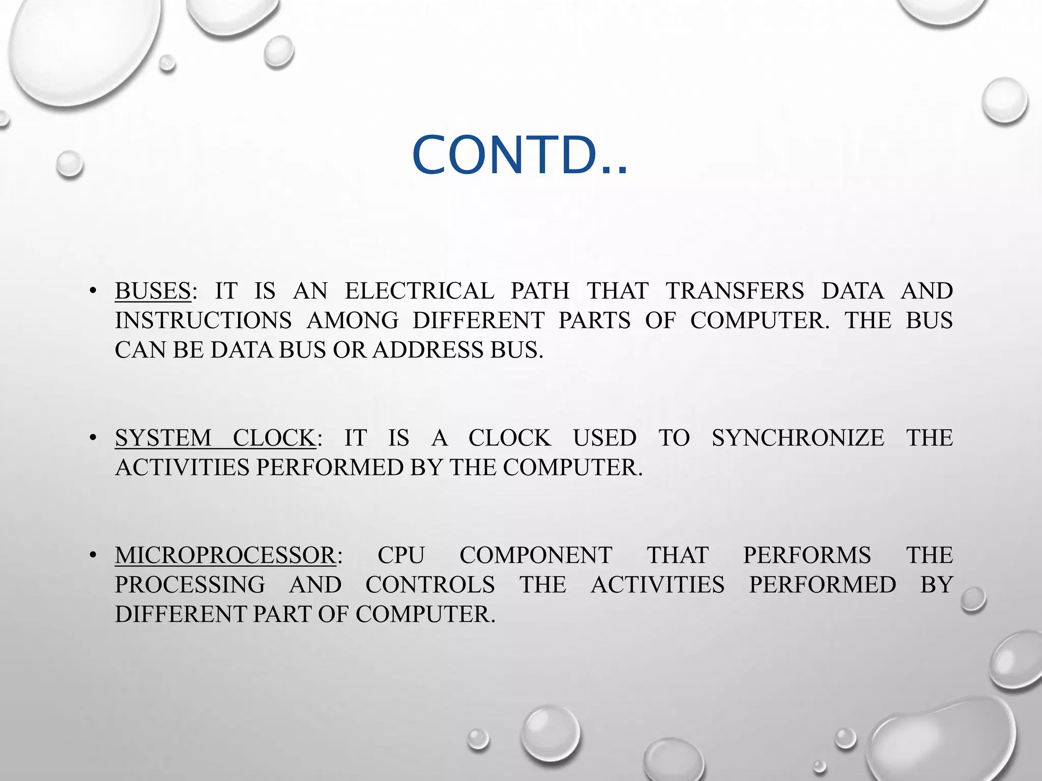 CONTD.. 
• BUSES: IT IS AN ELECTRICAL PATH THAT TRANSFERS DATA AND 
INSTRUCTIONS AMONG DIFFERENT PARTS OF COMPUTER. THE BUS 
CAN BE DATABUS OR ADDRESS BUS. 
• SYSTEM CLOCK: IT IS A CLOCK USED TO SYNCHRONIZE THE 
ACTIVITIES PERFORMED BY THE COMPUTER. 
• MICROPROCESSOR: CPU COMPONENT THAT PERFORMS THE 
PROCESSING AND CONTROLS THE ACTIVITIES PERFORMED BY 
DIFFERENT PART OF COMPUTER. 
 
