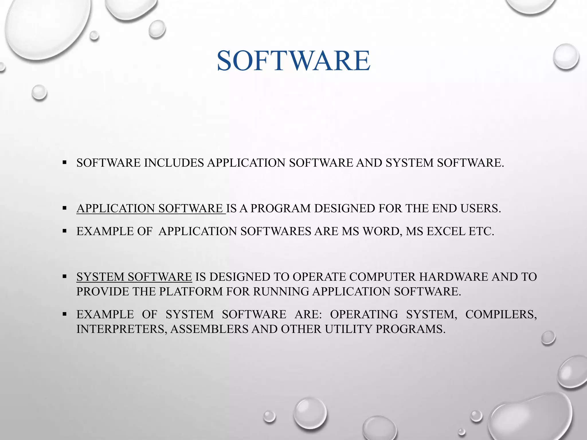 SOFTWARE 
 SOFTWARE INCLUDES APPLICATION SOFTWARE AND SYSTEM SOFTWARE. 
 APPLICATION SOFTWARE IS A PROGRAM DESIGNED FOR THE END USERS. 
 EXAMPLE OF APPLICATION SOFTWARES ARE MS WORD, MS EXCEL ETC. 
 SYSTEM SOFTWARE IS DESIGNED TO OPERATE COMPUTER HARDWARE AND TO 
PROVIDE THE PLATFORM FOR RUNNING APPLICATION SOFTWARE. 
 EXAMPLE OF SYSTEM SOFTWARE ARE: OPERATING SYSTEM, COMPILERS, 
INTERPRETERS, ASSEMBLERS AND OTHER UTILITY PROGRAMS. 
 
