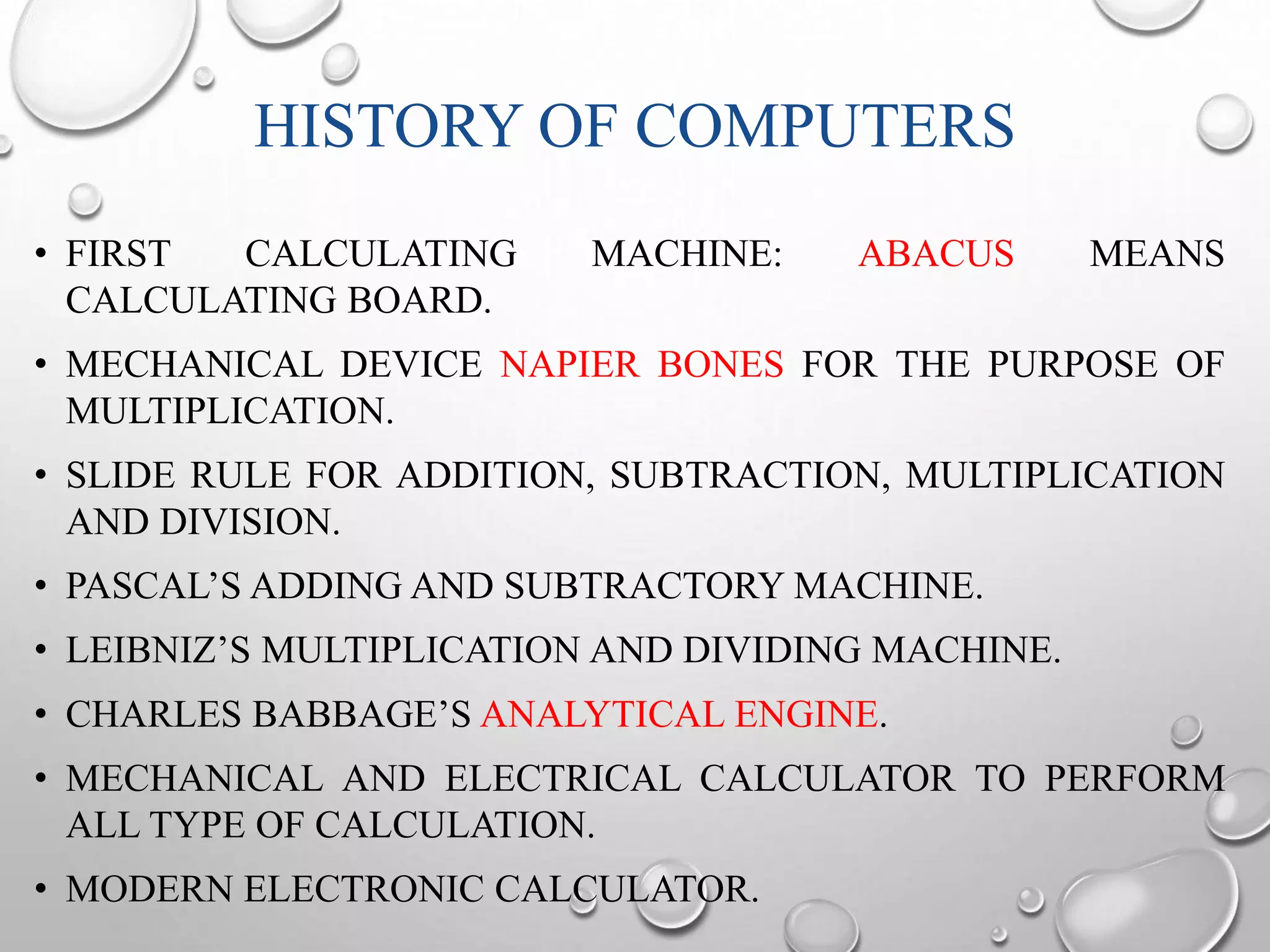 HISTORY OF COMPUTERS 
• FIRST CALCULATING MACHINE: ABACUS MEANS 
CALCULATING BOARD. 
• MECHANICAL DEVICE NAPIER BONES FOR THE PURPOSE OF 
MULTIPLICATION. 
• SLIDE RULE FOR ADDITION, SUBTRACTION, MULTIPLICATION 
AND DIVISION. 
• PASCAL’S ADDING AND SUBTRACTORY MACHINE. 
• LEIBNIZ’S MULTIPLICATION AND DIVIDING MACHINE. 
• CHARLES BABBAGE’S ANALYTICAL ENGINE. 
• MECHANICAL AND ELECTRICAL CALCULATOR TO PERFORM 
ALL TYPE OF CALCULATION. 
• MODERN ELECTRONIC CALCULATOR. 
 