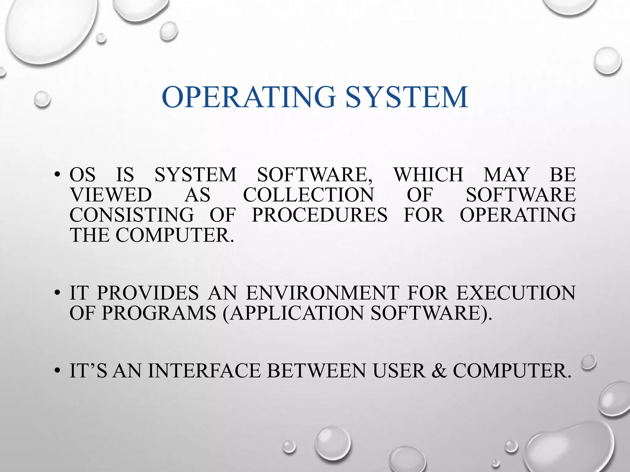 OPERATING SYSTEM 
• OS IS SYSTEM SOFTWARE, WHICH MAY BE 
VIEWED AS COLLECTION OF SOFTWARE 
CONSISTING OF PROCEDURES FOR OPERATING 
THE COMPUTER. 
• IT PROVIDES AN ENVIRONMENT FOR EXECUTION 
OF PROGRAMS (APPLICATION SOFTWARE). 
• IT’S AN INTERFACE BETWEEN USER & COMPUTER. 
 