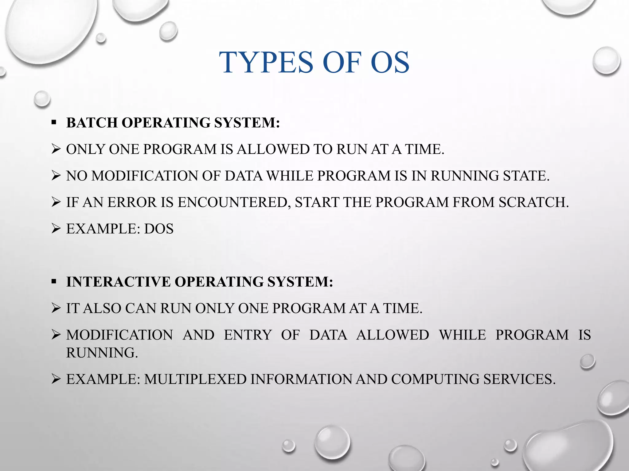 TYPES OF OS 
 BATCH OPERATING SYSTEM: 
 ONLY ONE PROGRAM IS ALLOWED TO RUN ATATIME. 
 NO MODIFICATION OF DATAWHILE PROGRAM IS IN RUNNING STATE. 
 IF AN ERROR IS ENCOUNTERED, START THE PROGRAM FROM SCRATCH. 
 EXAMPLE: DOS 
 INTERACTIVE OPERATING SYSTEM: 
 ITALSO CAN RUN ONLY ONE PROGRAMATATIME. 
 MODIFICATION AND ENTRY OF DATA ALLOWED WHILE PROGRAM IS 
RUNNING. 
 EXAMPLE: MULTIPLEXED INFORMATIONAND COMPUTING SERVICES. 
 