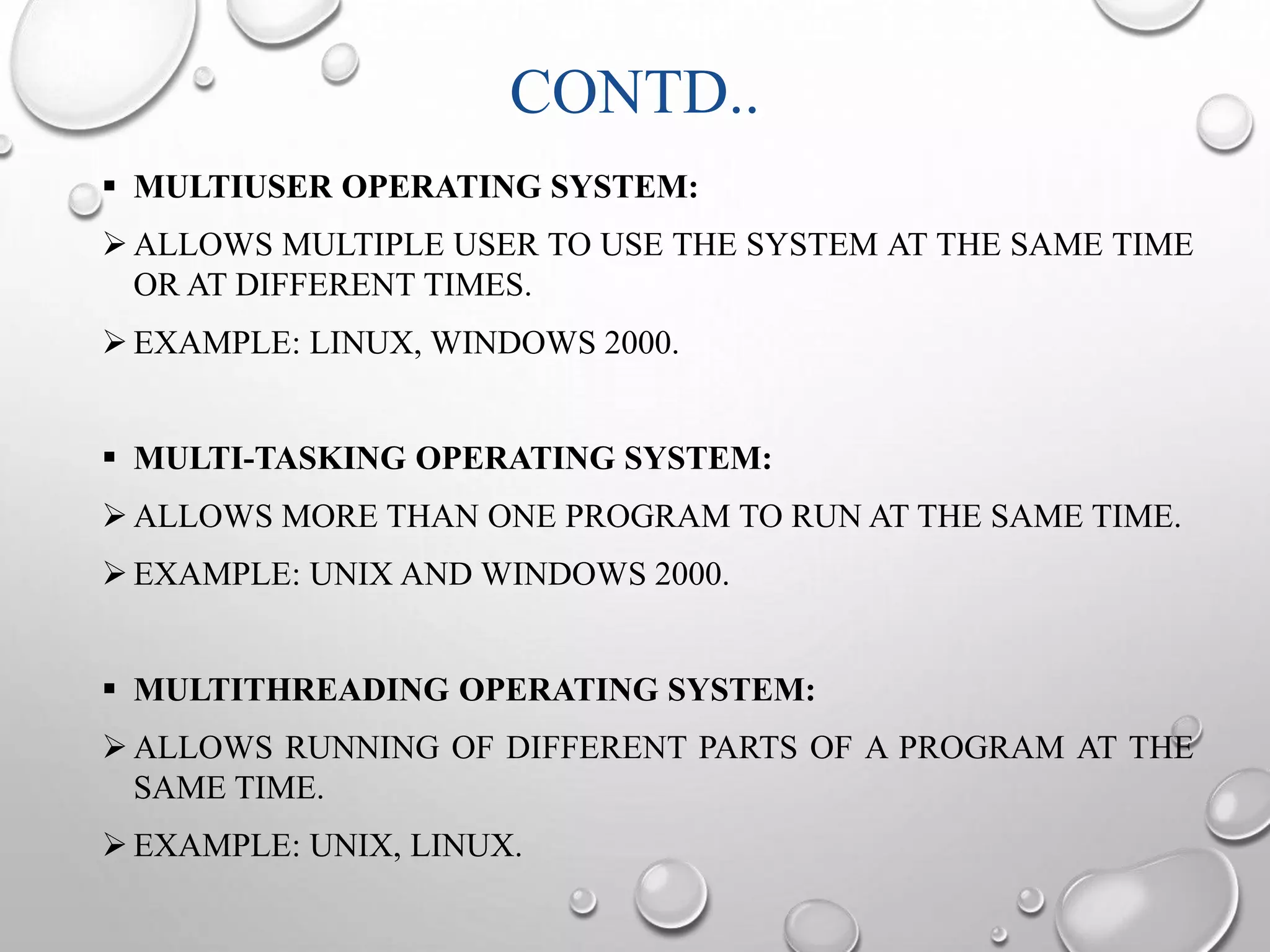 CONTD.. 
 MULTIUSER OPERATING SYSTEM: 
ALLOWS MULTIPLE USER TO USE THE SYSTEM AT THE SAME TIME 
OR AT DIFFERENT TIMES. 
EXAMPLE: LINUX, WINDOWS 2000. 
 MULTI-TASKING OPERATING SYSTEM: 
ALLOWS MORE THAN ONE PROGRAM TO RUN AT THE SAME TIME. 
EXAMPLE: UNIX AND WINDOWS 2000. 
 MULTITHREADING OPERATING SYSTEM: 
ALLOWS RUNNING OF DIFFERENT PARTS OF A PROGRAM AT THE 
SAME TIME. 
EXAMPLE: UNIX, LINUX. 
 