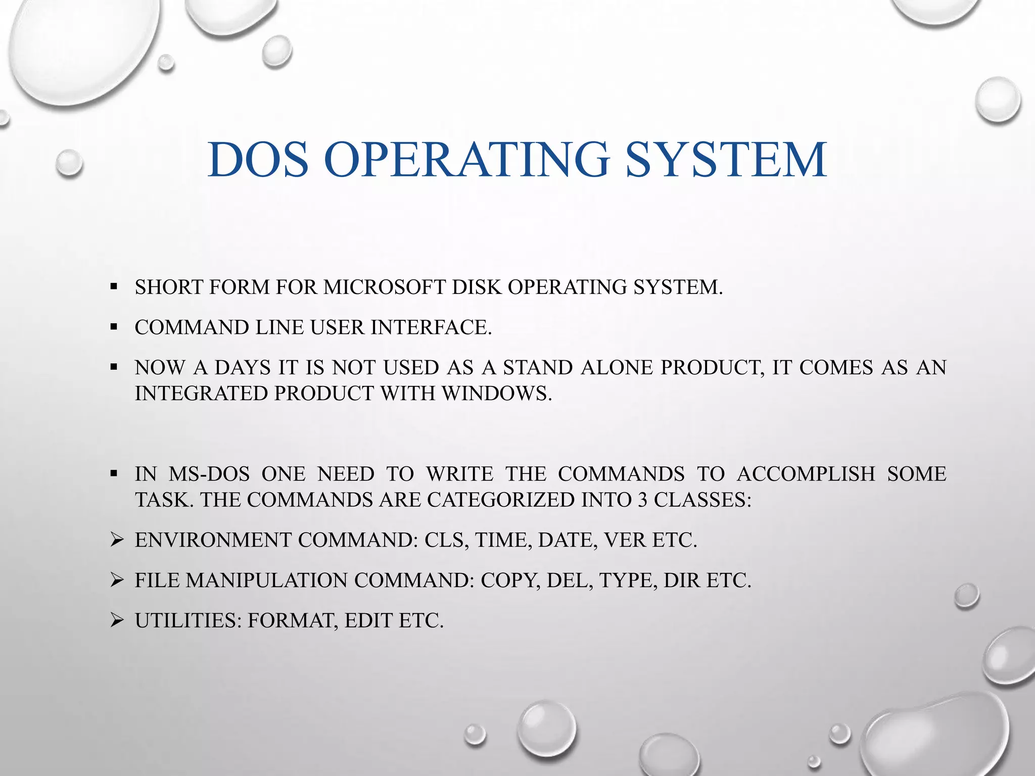 DOS OPERATING SYSTEM 
 SHORT FORM FOR MICROSOFT DISK OPERATING SYSTEM. 
 COMMAND LINE USER INTERFACE. 
 NOW A DAYS IT IS NOT USED AS A STAND ALONE PRODUCT, IT COMES AS AN 
INTEGRATED PRODUCT WITH WINDOWS. 
 IN MS-DOS ONE NEED TO WRITE THE COMMANDS TO ACCOMPLISH SOME 
TASK. THE COMMANDS ARE CATEGORIZED INTO 3 CLASSES: 
 ENVIRONMENT COMMAND: CLS, TIME, DATE, VER ETC. 
 FILE MANIPULATION COMMAND: COPY, DEL, TYPE, DIR ETC. 
 UTILITIES: FORMAT, EDIT ETC. 
 