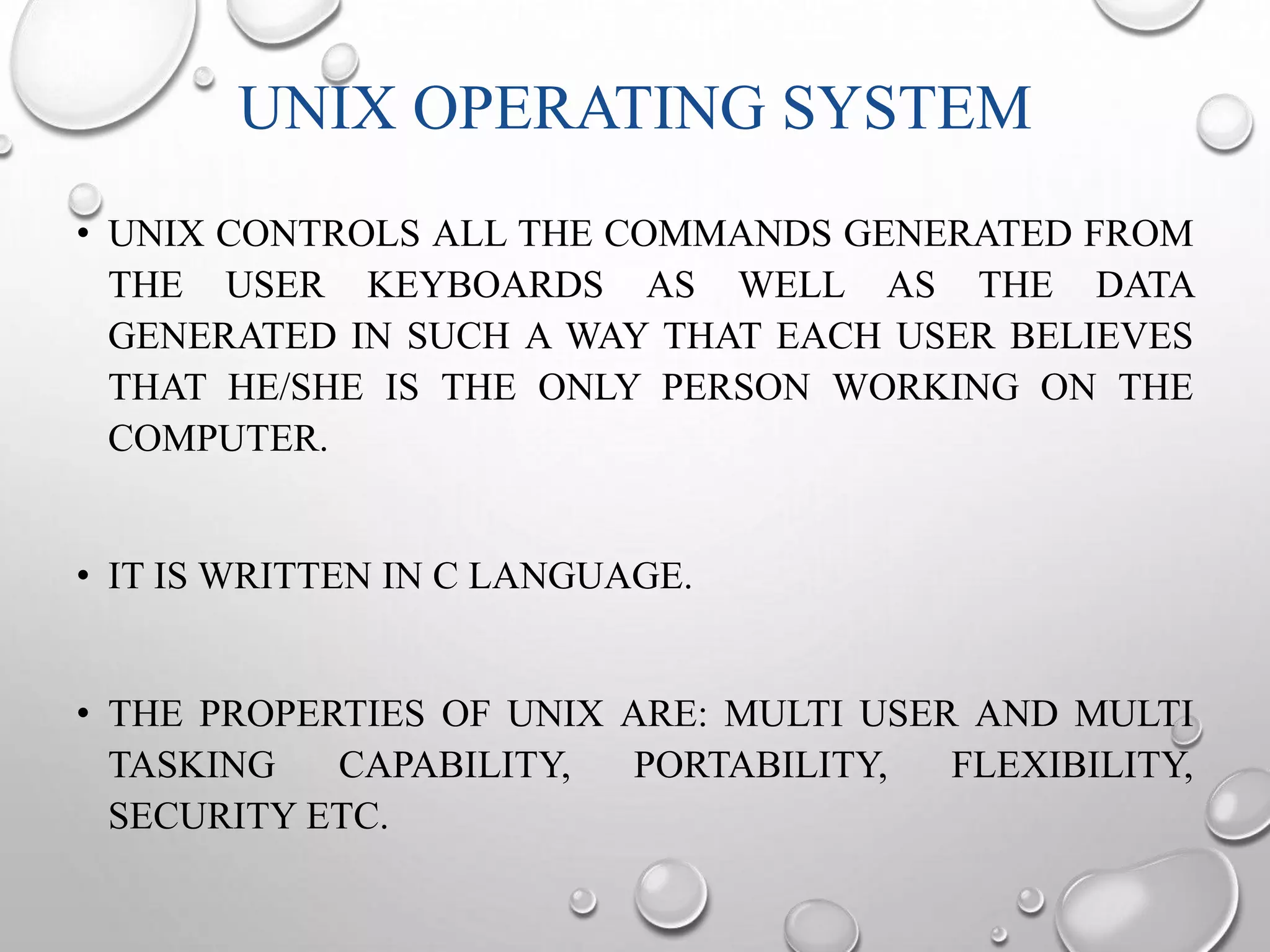 UNIX OPERATING SYSTEM 
• UNIX CONTROLS ALL THE COMMANDS GENERATED FROM 
THE USER KEYBOARDS AS WELL AS THE DATA 
GENERATED IN SUCH A WAY THAT EACH USER BELIEVES 
THAT HE/SHE IS THE ONLY PERSON WORKING ON THE 
COMPUTER. 
• IT IS WRITTEN IN C LANGUAGE. 
• THE PROPERTIES OF UNIX ARE: MULTI USER AND MULTI 
TASKING CAPABILITY, PORTABILITY, FLEXIBILITY, 
SECURITY ETC. 
 