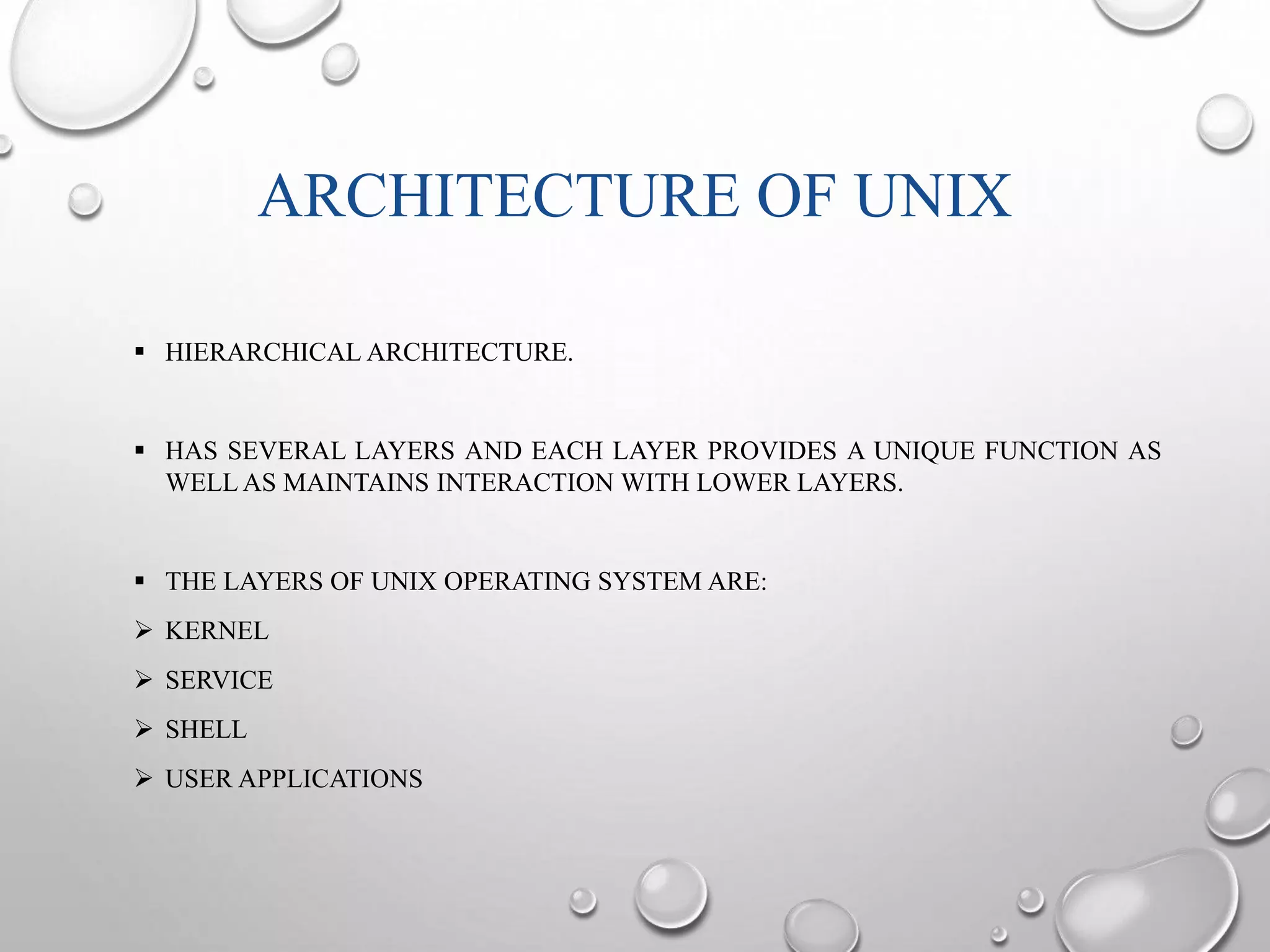 ARCHITECTURE OF UNIX 
 HIERARCHICAL ARCHITECTURE. 
 HAS SEVERAL LAYERS AND EACH LAYER PROVIDES A UNIQUE FUNCTION AS 
WELLAS MAINTAINS INTERACTION WITH LOWER LAYERS. 
 THE LAYERS OF UNIX OPERATING SYSTEMARE: 
 KERNEL 
 SERVICE 
 SHELL 
 USER APPLICATIONS 
 