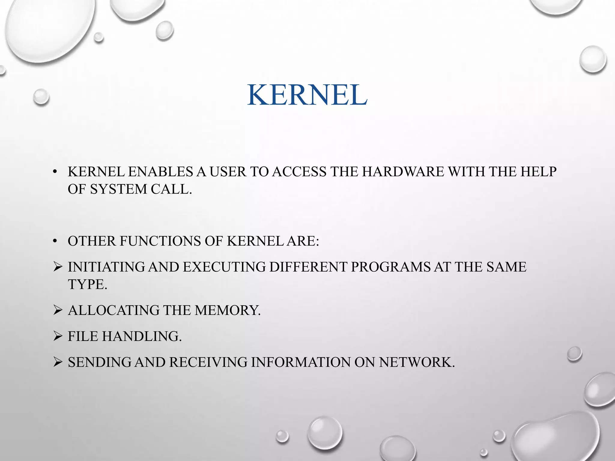 KERNEL 
• KERNEL ENABLES A USER TO ACCESS THE HARDWARE WITH THE HELP 
OF SYSTEM CALL. 
• OTHER FUNCTIONS OF KERNEL ARE: 
 INITIATING AND EXECUTING DIFFERENT PROGRAMS AT THE SAME 
TYPE. 
 ALLOCATING THE MEMORY. 
 FILE HANDLING. 
 SENDING AND RECEIVING INFORMATION ON NETWORK. 
 