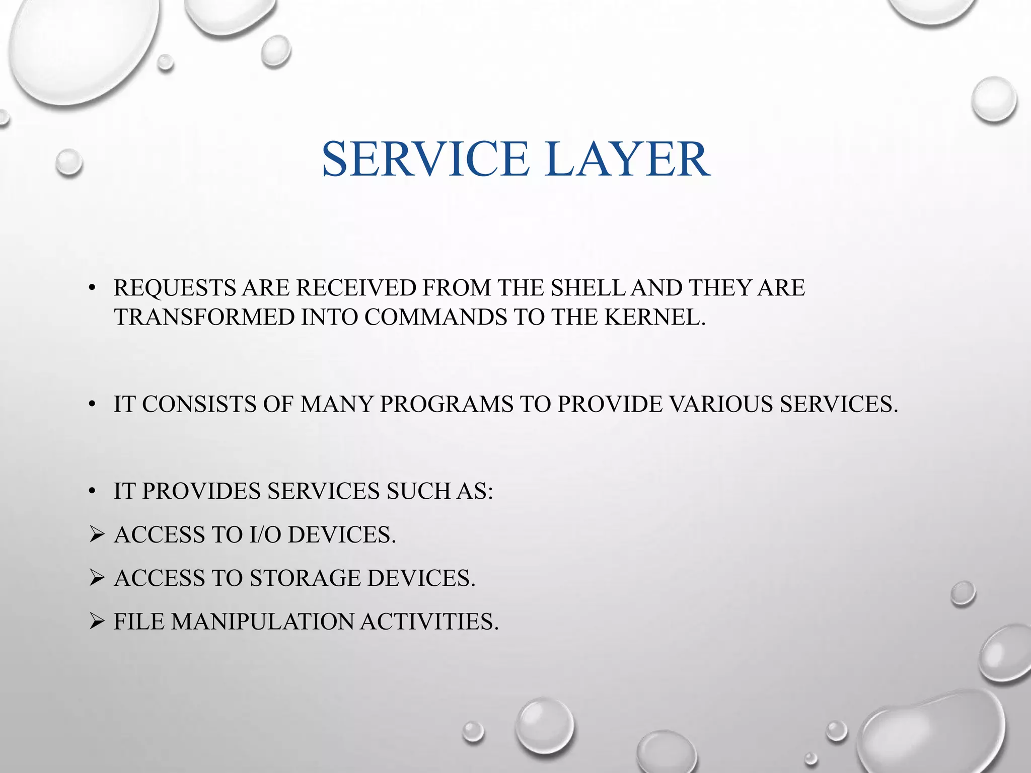 SERVICE LAYER 
• REQUESTS ARE RECEIVED FROM THE SHELL AND THEY ARE 
TRANSFORMED INTO COMMANDS TO THE KERNEL. 
• IT CONSISTS OF MANY PROGRAMS TO PROVIDE VARIOUS SERVICES. 
• IT PROVIDES SERVICES SUCH AS: 
 ACCESS TO I/O DEVICES. 
 ACCESS TO STORAGE DEVICES. 
 FILE MANIPULATION ACTIVITIES. 
 